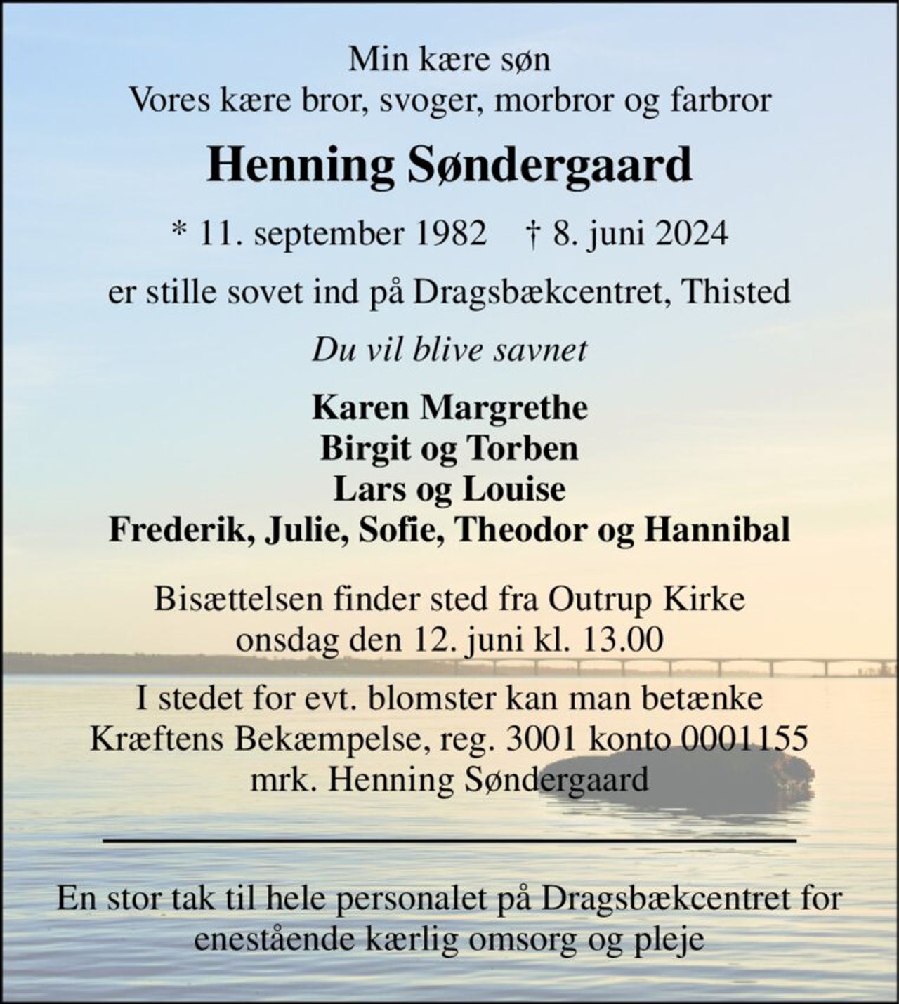Min kære søn Vores kære bror, svoger, morbror og farbror 
Henning Søndergaard 
* 11. september 1982    † 8. juni 2024 
er stille sovet ind på Dragsbækcentret, Thisted 
Du vil blive savnet 
Karen Margrethe Birgit og Torben Lars og Louise Frederik, Julie, Sofie, Theodor og Hannibal 
Bisættelsen finder sted fra Outrup Kirke onsdag den 12. juni kl. 13.00 
I stedet for evt. blomster kan man betænke Kræftens Bekæmpelse, reg. 3001 konto 0001155 mrk. Henning Søndergaard 
En stor tak til hele personalet på Dragsbækcentret for enestående kærlig omsorg og pleje