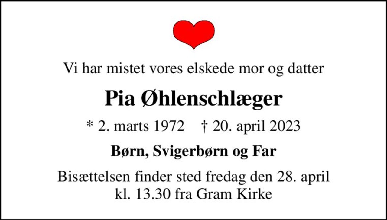 Vi har mistet vores elskede mor og datter
Pia Øhlenschlæger
* 2. marts 1972    ✝ 20. april 2023
Børn, Svigerbørn og Far
Bisættelsen finder sted fredag den 28. april kl. 13.30 fra Gram Kirke