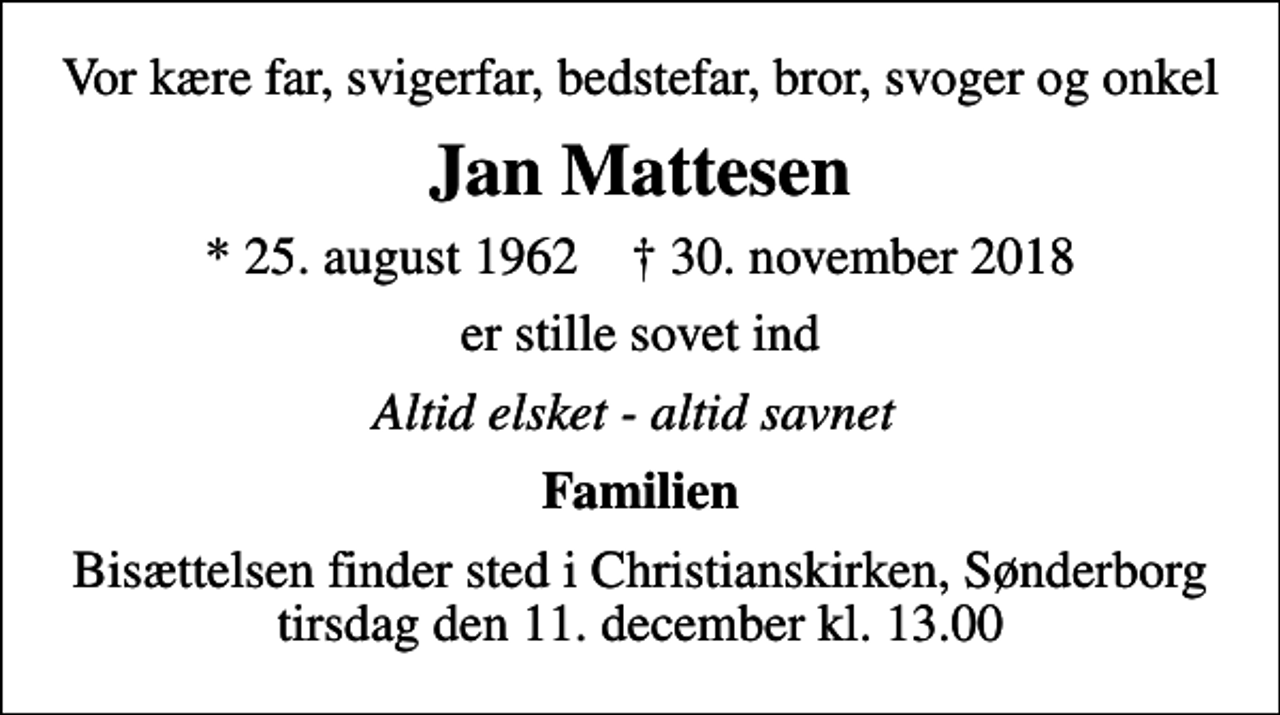 <p>Vor kære far, svigerfar, bedstefar, bror, svoger og onkel<br />Jan Mattesen<br />* 25. august 1962 ✝ 30. november 2018<br />er stille sovet ind<br />Altid elsket - altid savnet<br />Familien<br />Bisættelsen finder sted i Christianskirken, Sønderborg tirsdag den 11. december kl. 13.00</p>