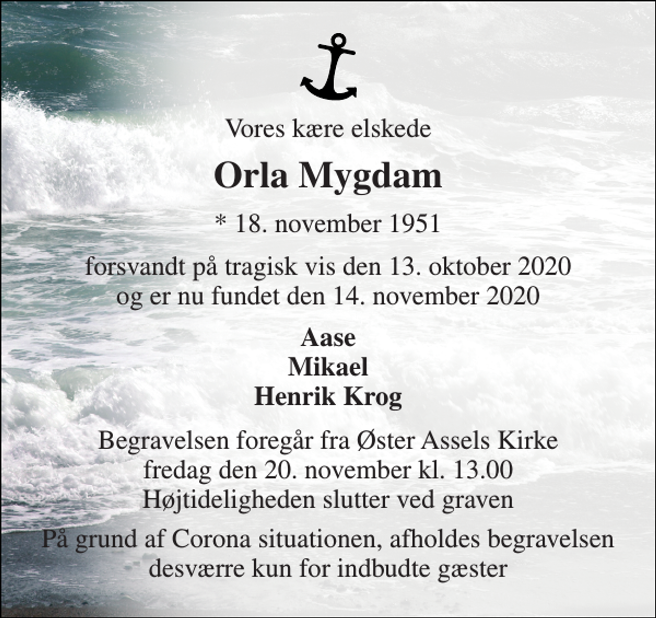<p>Vores kære elskede<br />Orla Mygdam<br />*​ 18. november 1951<br />forsvandt på tragisk vis den 13. oktober 2020 og er nu fundet den 14. november 2020<br />Aase Mikael Henrik Krog<br />Begravelsen​ foregår fra Øster Assels Kirke​ fredag den 20. november​ kl. 13.00 Højtideligheden slutter ved graven<br />På grund af Corona situationen, afholdes begravelsen desværre kun for indbudte gæster</p>