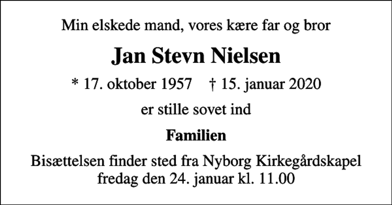 <p>Min elskede mand, vores kære far og bror<br />Jan Stevn Nielsen<br />* 17. oktober 1957 ✝ 15. januar 2020<br />er stille sovet ind<br />Familien<br />Bisættelsen finder sted fra Nyborg Kirkegårdskapel fredag den 24. januar kl. 11.00</p>