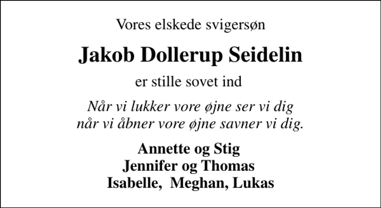 <p>Vores elskede svigersøn<br />Jakob Dollerup Seidelin<br />er stille sovet ind<br />Når vi lukker vore øjne ser vi dig når vi åbner vore øjne savner vi dig.<br />Annette og Stig Jennifer og Thomas Isabelle, Meghan, Lukas</p>