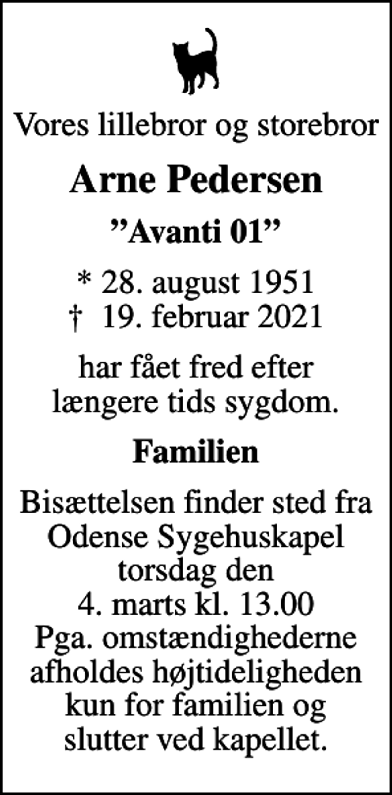 <p>Vores lillebror og storebror<br />Arne Pedersen<br />Avanti 01<br />* 28. august 1951<br />✝ 19. februar 2021<br />har fået fred efter længere tids sygdom.<br />Familien<br />Bisættelsen finder sted fra Odense Sygehuskapel torsdag den 4. marts kl. 13.00 Pga. omstændighederne afholdes højtideligheden kun for familien og slutter ved kapellet.</p>