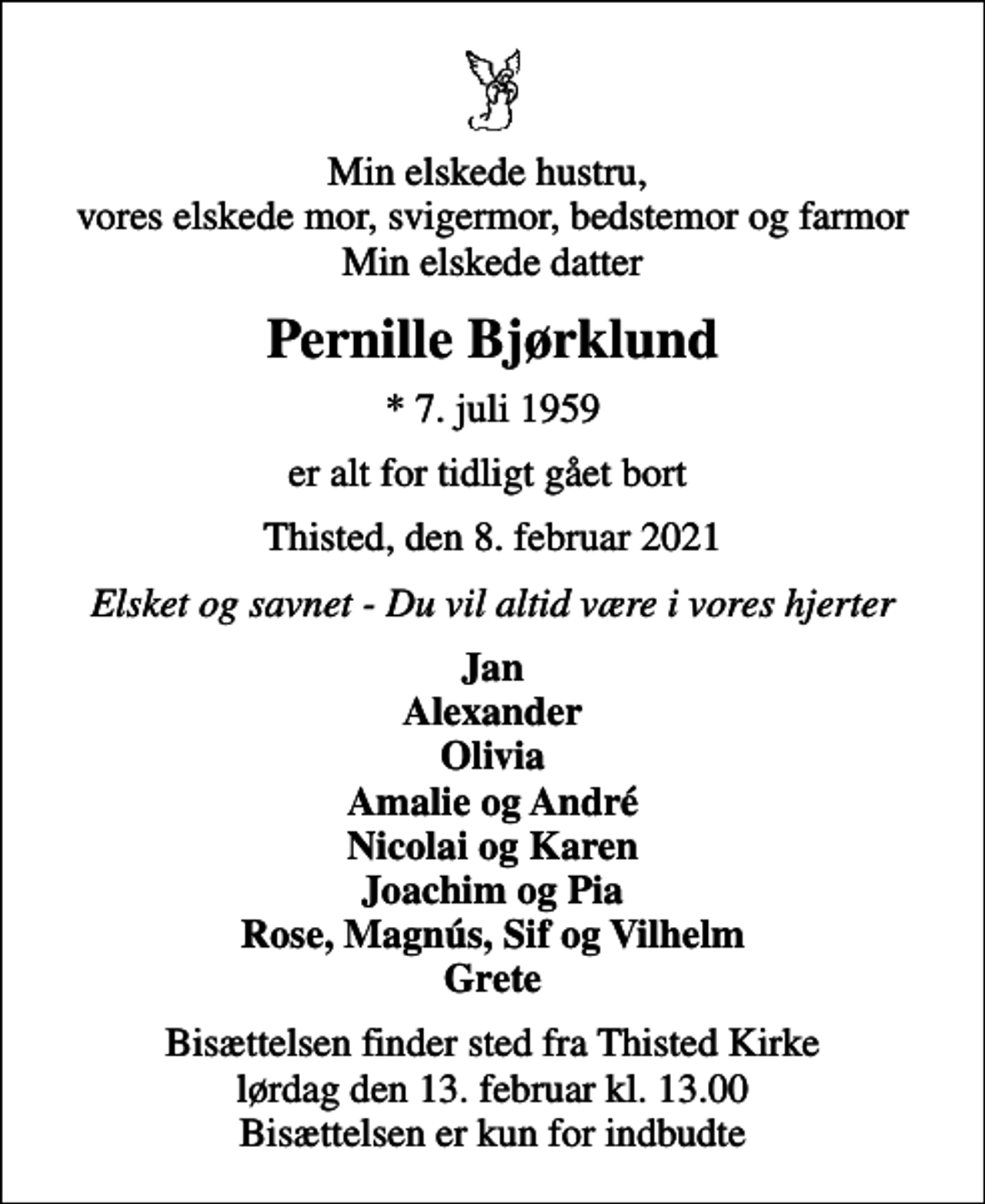 <p>Min elskede hustru, vores elskede mor, svigermor, bedstemor og farmor Min elskede datter<br />Pernille Bjørklund<br />* 7. juli 1959<br />er alt for tidligt gået bort<br />Thisted, den 8. februar 2021<br />Elsket og savnet - Du vil altid være i vores hjerter<br />Jan Alexander Olivia Amalie og André Nicolai og Karen Joachim og Pia Rose, Magnús, Sif og Vilhelm Grete<br />Bisættelsen finder sted fra Thisted Kirke lørdag den 13. februar kl. 13.00 Bisættelsen er kun for indbudte</p>