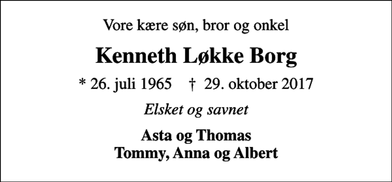<p>Vore kære søn, bror og onkel<br />Kenneth Løkke Borg<br />* 26. juli 1965 ✝ 29. oktober 2017<br />Elsket og savnet<br />Asta og Thomas Tommy, Anna og Albert</p>