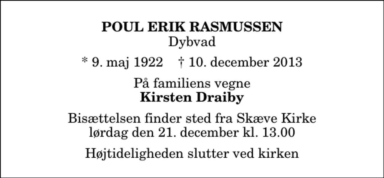 <p>Poul Erik Rasmussen<br />Dybvad<br />* 9. maj 1922 ✝ 10. december 2013<br />På familiens vegne<br />Kirsten Draiby<br />Bisættelsen finder sted fra Skæve Kirke lørdag den 21. december kl. 13.00 Højtideligheden slutter ved kirken</p>