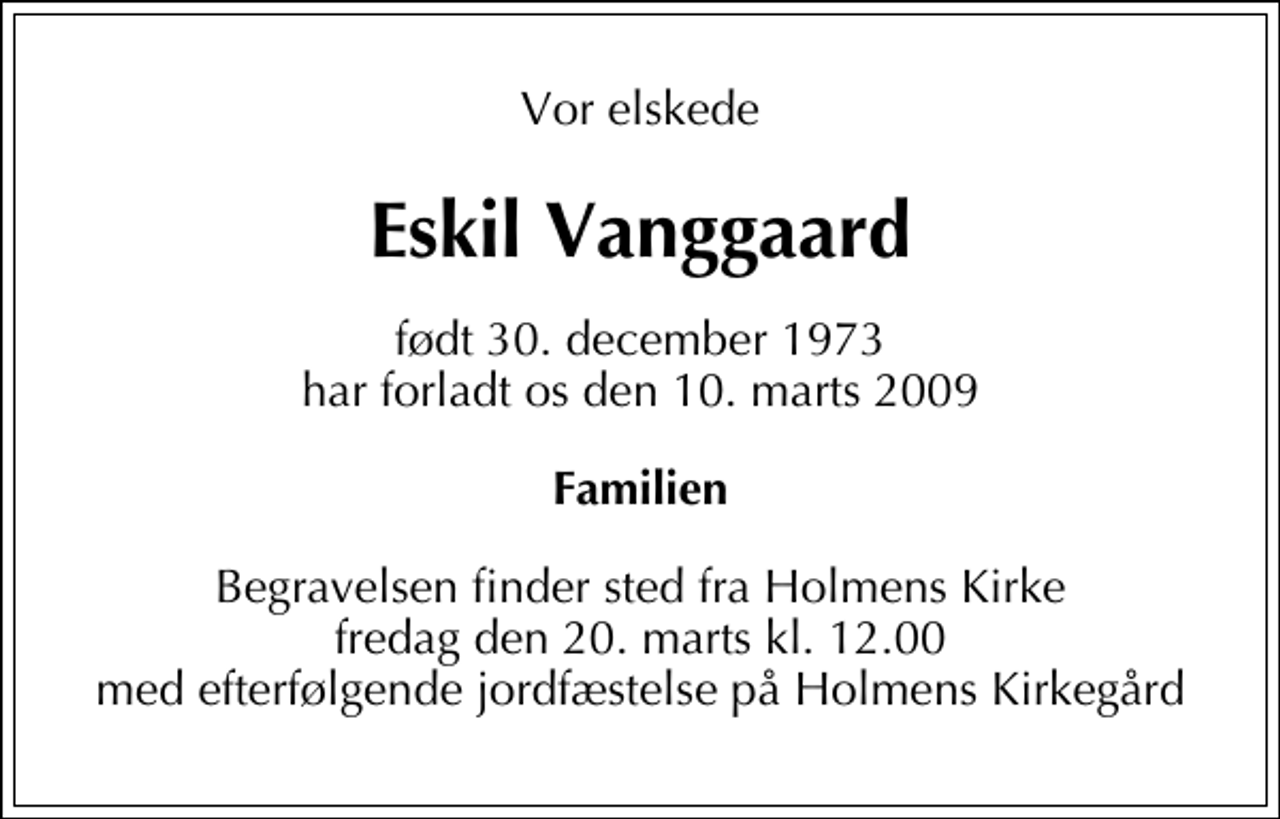 <p>Vor elskede<br />Eskil Vanggaard<br />født 30. december 1973 har forladt os den 10. marts 2009<br />Familien<br />Begravelsen finder sted fra Holmens Kirke fredag den 20. marts kl. 12.00 med efterfølgende jordfæstelse på Holmens Kirkegård</p>