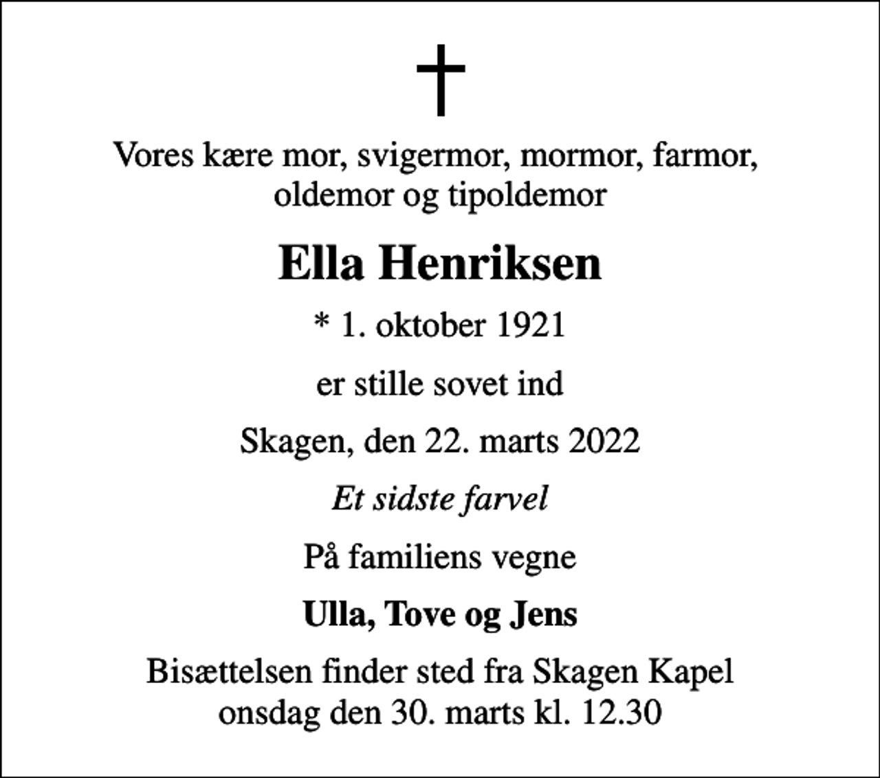 <p>Vores kære mor, svigermor, mormor, farmor, oldemor og tipoldemor<br />Ella Henriksen<br />* 1. oktober 1921<br />er stille sovet ind<br />Skagen, den 22. marts 2022<br />Et sidste farvel<br />På familiens vegne<br />Ulla, Tove og Jens<br />Bisættelsen finder sted fra Skagen Kapel onsdag den 30. marts kl. 12.30</p>