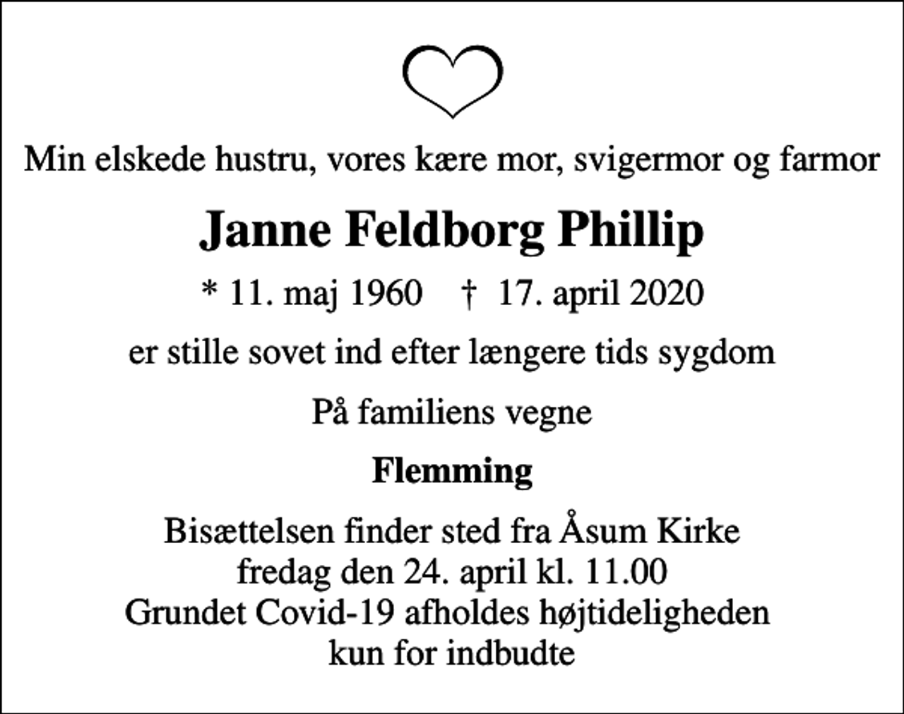 <p>Min elskede hustru, vores kære mor, svigermor og farmor<br />Janne Feldborg Phillip<br />* 11. maj 1960 ✝ 17. april 2020<br />er stille sovet ind efter længere tids sygdom<br />På familiens vegne<br />Flemming<br />Bisættelsen finder sted fra Åsum Kirke fredag den 24. april kl. 11.00 Grundet Covid-19 afholdes højtideligheden kun for indbudte</p>