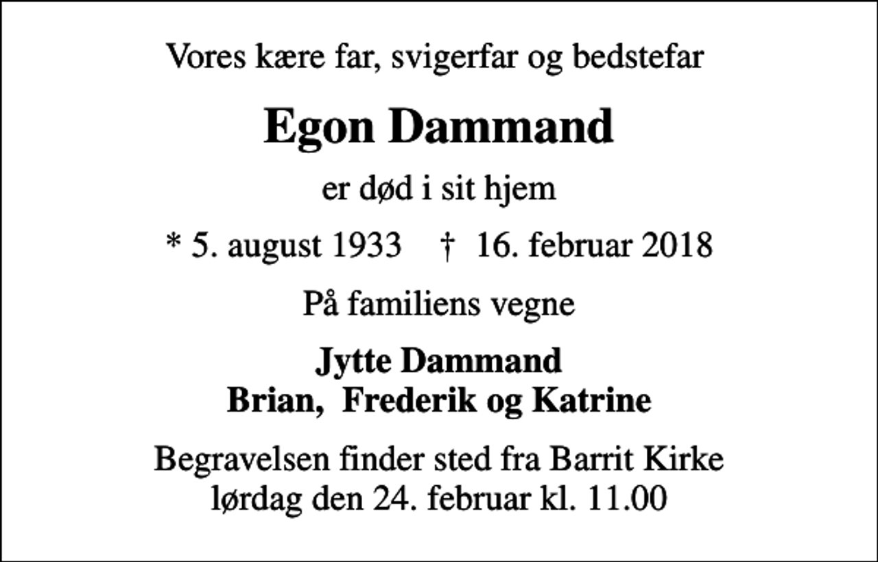 <p>Vores kære far, svigerfar og bedstefar<br />Egon Dammand<br />er død i sit hjem<br />* 5. august 1933 ✝ 16. februar 2018<br />På familiens vegne<br />Jytte Dammand Brian, Frederik og Katrine<br />Begravelsen finder sted fra Barrit Kirke lørdag den 24. februar kl. 11.00</p>