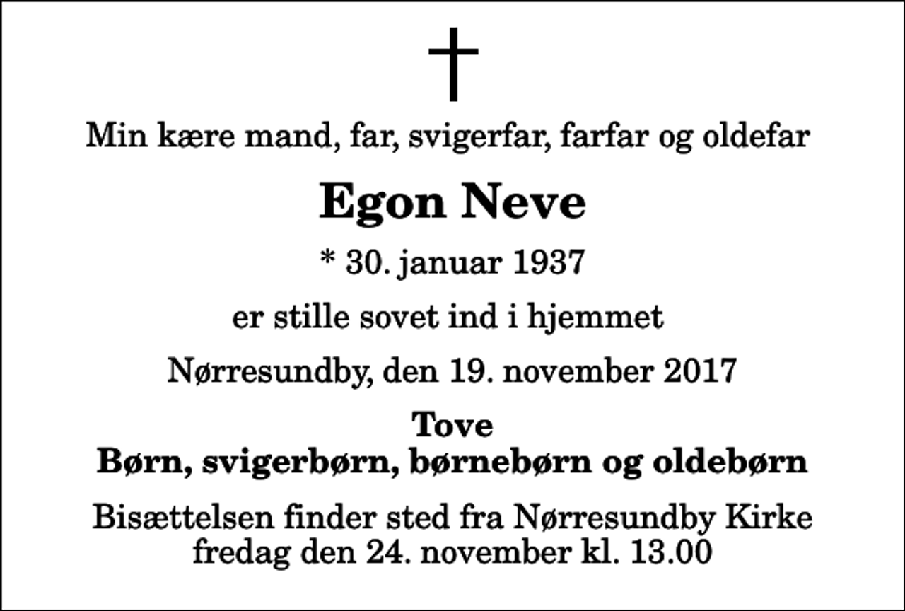 <p>Min kære mand, far, svigerfar, farfar og oldefar<br />Egon Neve<br />* 30. januar 1937<br />er stille sovet ind i hjemmet<br />Nørresundby, den 19. november 2017<br />Tove Børn, svigerbørn, børnebørn og oldebørn<br />Bisættelsen finder sted fra Nørresundby Kirke fredag den 24. november kl. 13.00</p>