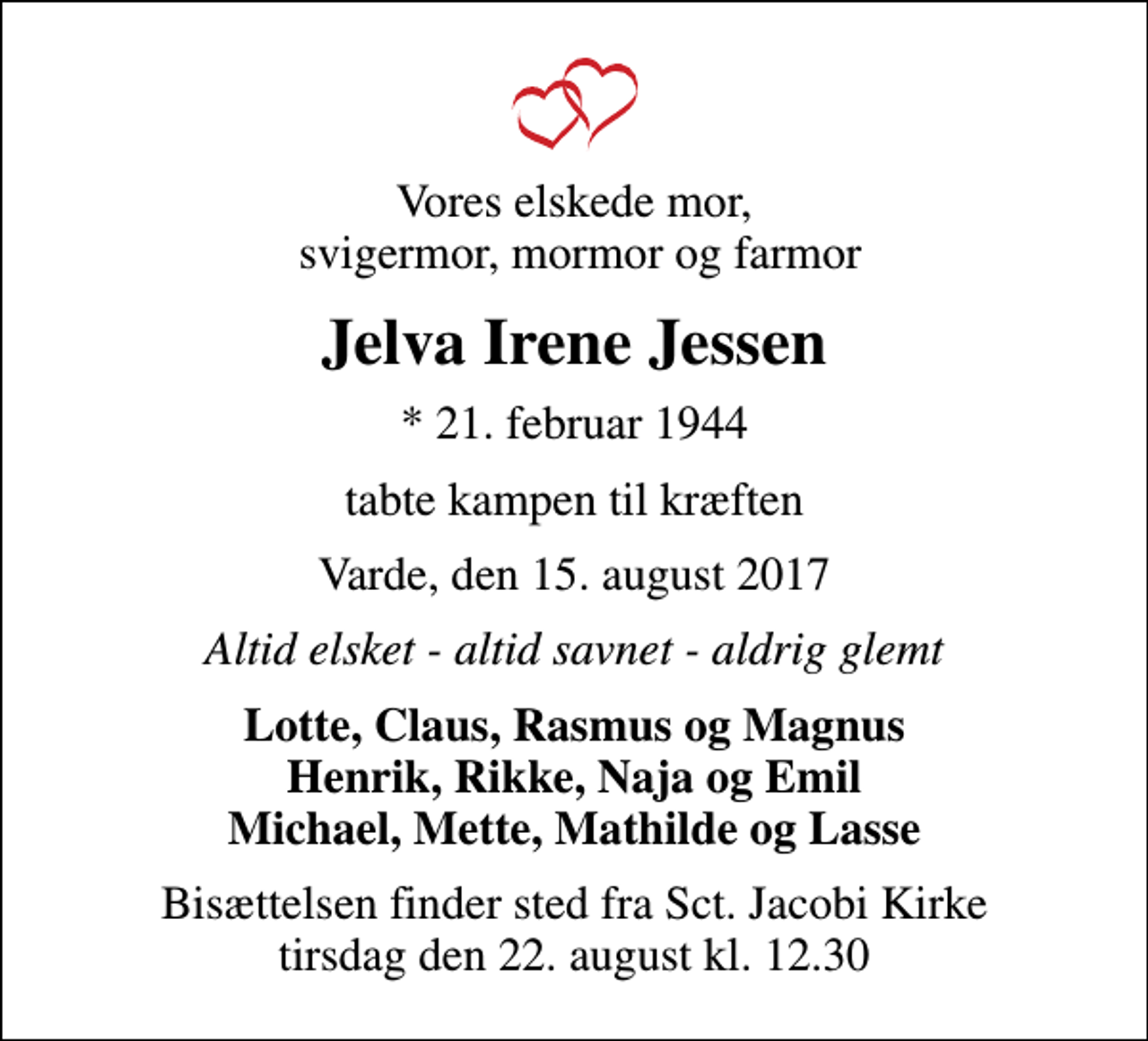 <p>Vores elskede mor, svigermor, mormor og farmor<br />Jelva Irene Jessen<br />* 21. februar 1944<br />tabte kampen til kræften<br />Varde, den 15. august 2017<br />Altid elsket - altid savnet - aldrig glemt<br />Lotte, Claus, Rasmus og Magnus Henrik, Rikke, Naja og Emil Michael, Mette, Mathilde og Lasse<br />Bisættelsen finder sted fra Sct. Jacobi Kirke tirsdag den 22. august kl. 12.30</p>