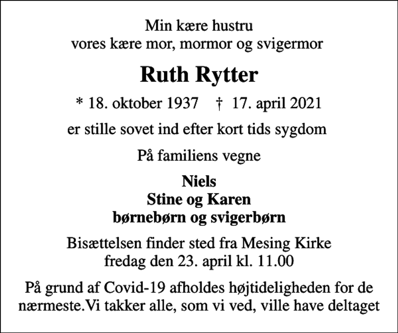 <p>Min kære hustru vores kære mor, mormor og svigermor<br />Ruth Rytter<br />* 18. oktober 1937 ✝ 17. april 2021<br />er stille sovet ind efter kort tids sygdom<br />På familiens vegne<br />Niels Stine og Karen børnebørn og svigerbørn<br />Bisættelsen finder sted fra Mesing Kirke fredag den 23. april kl. 11.00<br />På grund af Covid-19 afholdes højtideligheden for de nærmeste.Vi takker alle, som vi ved, ville have deltaget</p>