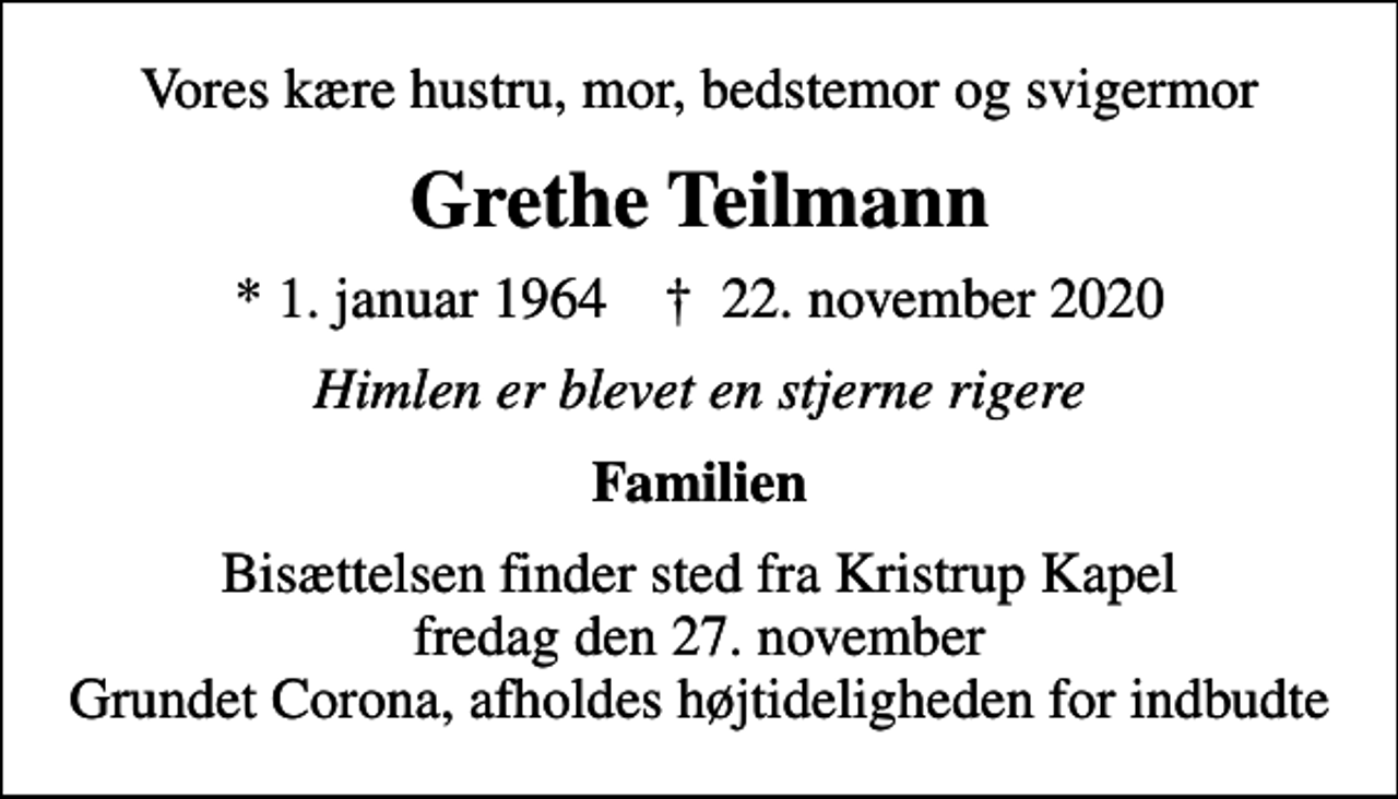 <p>Vores kære hustru, mor, bedstemor og svigermor<br />Grethe Teilmann<br />* 1. januar 1964 ✝ 22. november 2020<br />Himlen er blevet en stjerne rigere<br />Familien<br />Bisættelsen finder sted fra Kristrup Kapel fredag den 27. november Grundet Corona, afholdes højtideligheden for indbudte</p>
