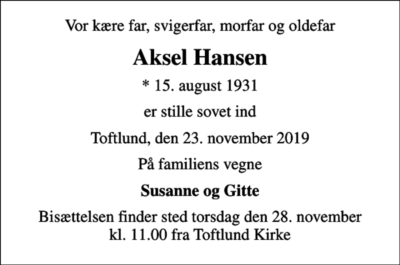 <p>Vor kære far, svigerfar, morfar og oldefar<br />Aksel Hansen<br />* 15. august 1931<br />er stille sovet ind<br />Toftlund, den 23. november 2019<br />På familiens vegne<br />Susanne og Gitte<br />Bisættelsen finder sted torsdag den 28. november kl. 11.00 fra Toftlund Kirke</p>