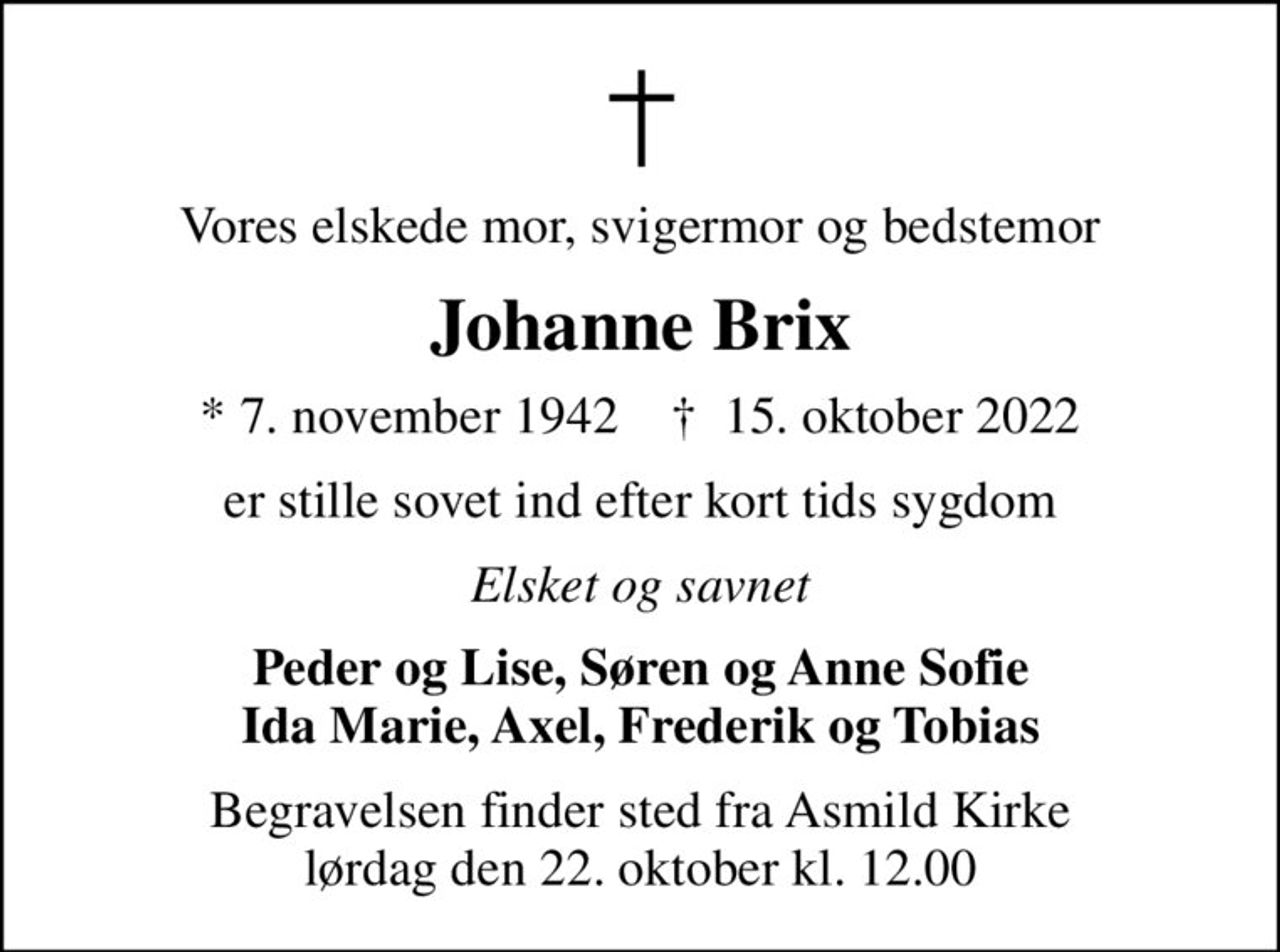 Vores elskede mor, svigermor og bedstemor
Johanne Brix
* 7. november 1942    ✝ 15. oktober 2022
er stille sovet ind efter kort tids sygdom
Elsket og savnet
Peder og Lise, Søren og Anne Sofie Ida Marie, Axel, Frederik og Tobias
Begravelsen finder sted fra Asmild Kirke  lørdag den 22. oktober kl. 12.00