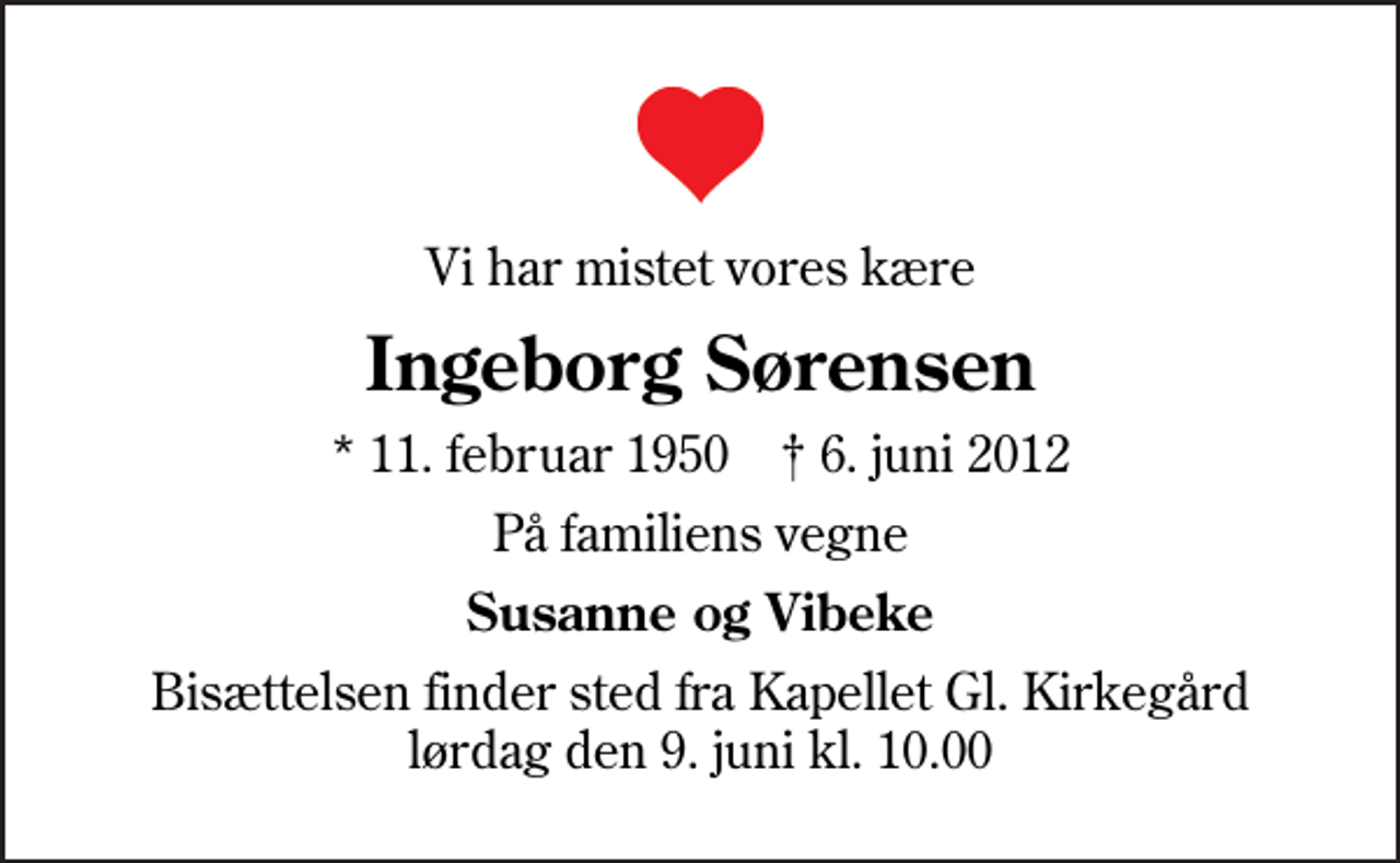 <p>Vi har mistet vores kære<br />Ingeborg Sørensen<br />* 11. februar 1950 ✝ 6. juni 2012<br />På familiens vegne<br />Susanne og Vibeke<br />Bisættelsen finder sted fra Kapellet Gl. Kirkegård lørdag den 9. juni kl. 10.00</p>
