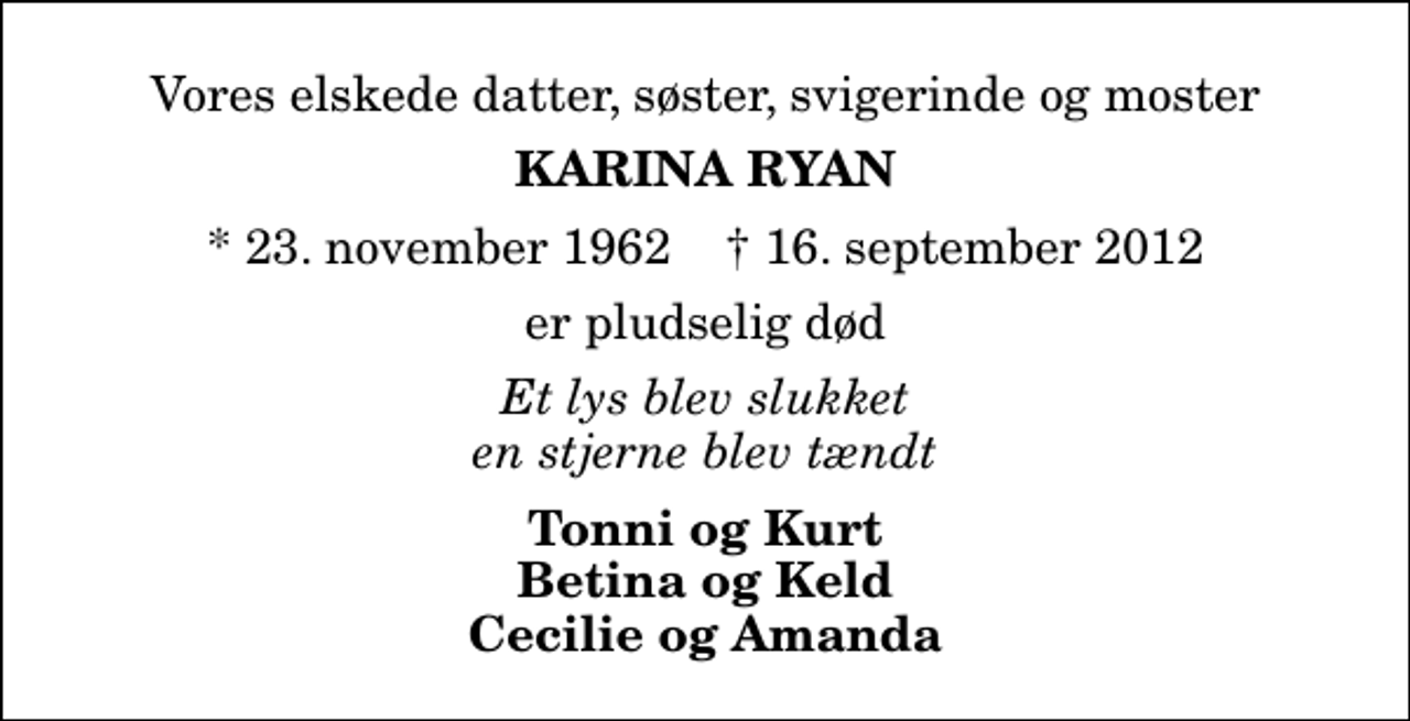 <p>Vores elskede datter, søster, svigerinde og moster<br />Karina Ryan<br />* 23. november 1962 ✝ 16. september 2012<br />er pludselig død<br />Et lys blev slukket en stjerne blev tændt<br />Tonni og Kurt Betina og Keld Cecilie og Amanda</p>