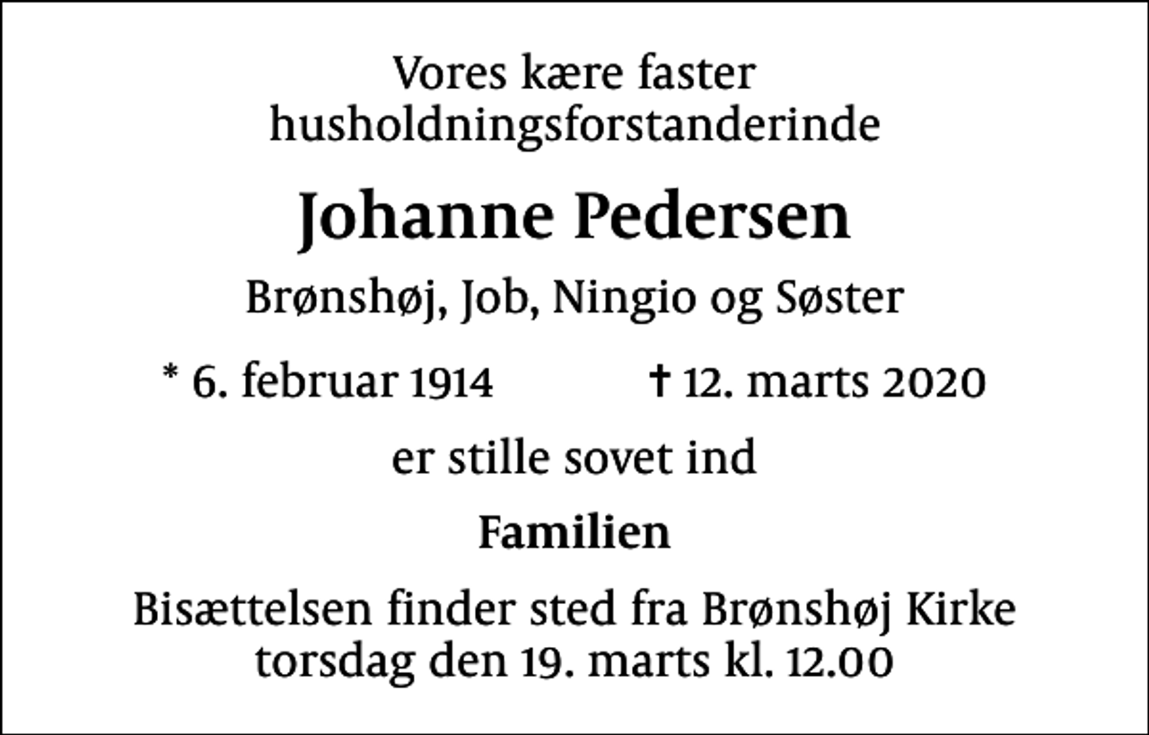 <p>Vores kære faster husholdningsforstanderinde<br />Johanne Pedersen<br />Brønshøj, Job, Ningio og Søster<br />* 6. februar 1914 ✝ 12. marts 2020<br />er stille sovet ind<br />Familien<br />Bisættelsen finder sted fra Brønshøj Kirke torsdag den 19. marts kl. 12.00</p>