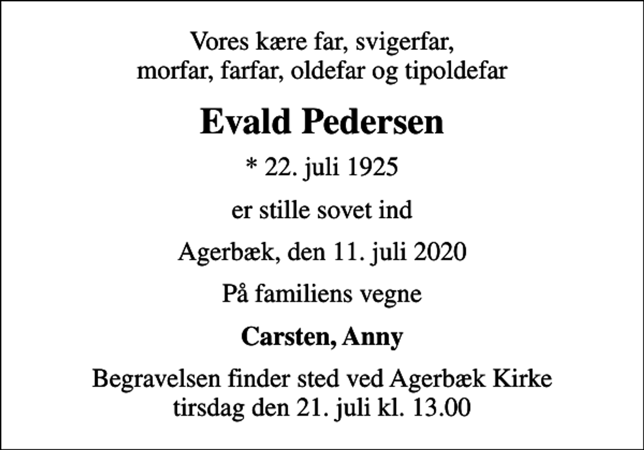 <p>Vores kære far, svigerfar, morfar, farfar, oldefar og tipoldefar<br />Evald Pedersen<br />* 22. juli 1925<br />er stille sovet ind<br />Agerbæk, den 11. juli 2020<br />På familiens vegne<br />Carsten, Anny<br />Begravelsen finder sted ved Agerbæk Kirke tirsdag den 21. juli kl. 13.00</p>
