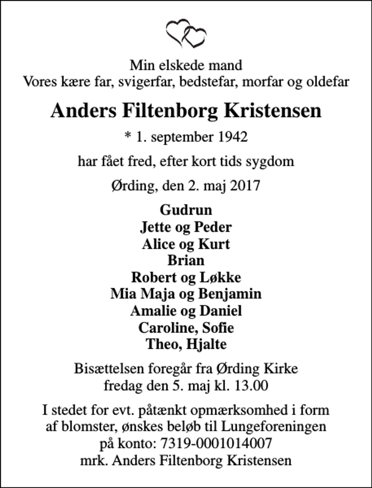 <p>Min elskede mand Vores kære far, svigerfar, bedstefar, morfar og oldefar<br />Anders Filtenborg Kristensen<br />* 1. september 1942<br />har fået fred, efter kort tids sygdom<br />Ørding, den 2. maj 2017<br />Gudrun Jette og Peder Alice og Kurt Brian Robert og Løkke Mia Maja og Benjamin Amalie og Daniel Caroline, Sofie Theo, Hjalte<br />Bisættelsen foregår fra Ørding Kirke fredag den 5. maj kl. 13.00<br />I stedet for evt. påtænkt opmærksomhed i form af blomster, ønskes beløb til Lungeforeningen på konto: 7319-0001014007 mrk. Anders Filtenborg Kristensen</p>