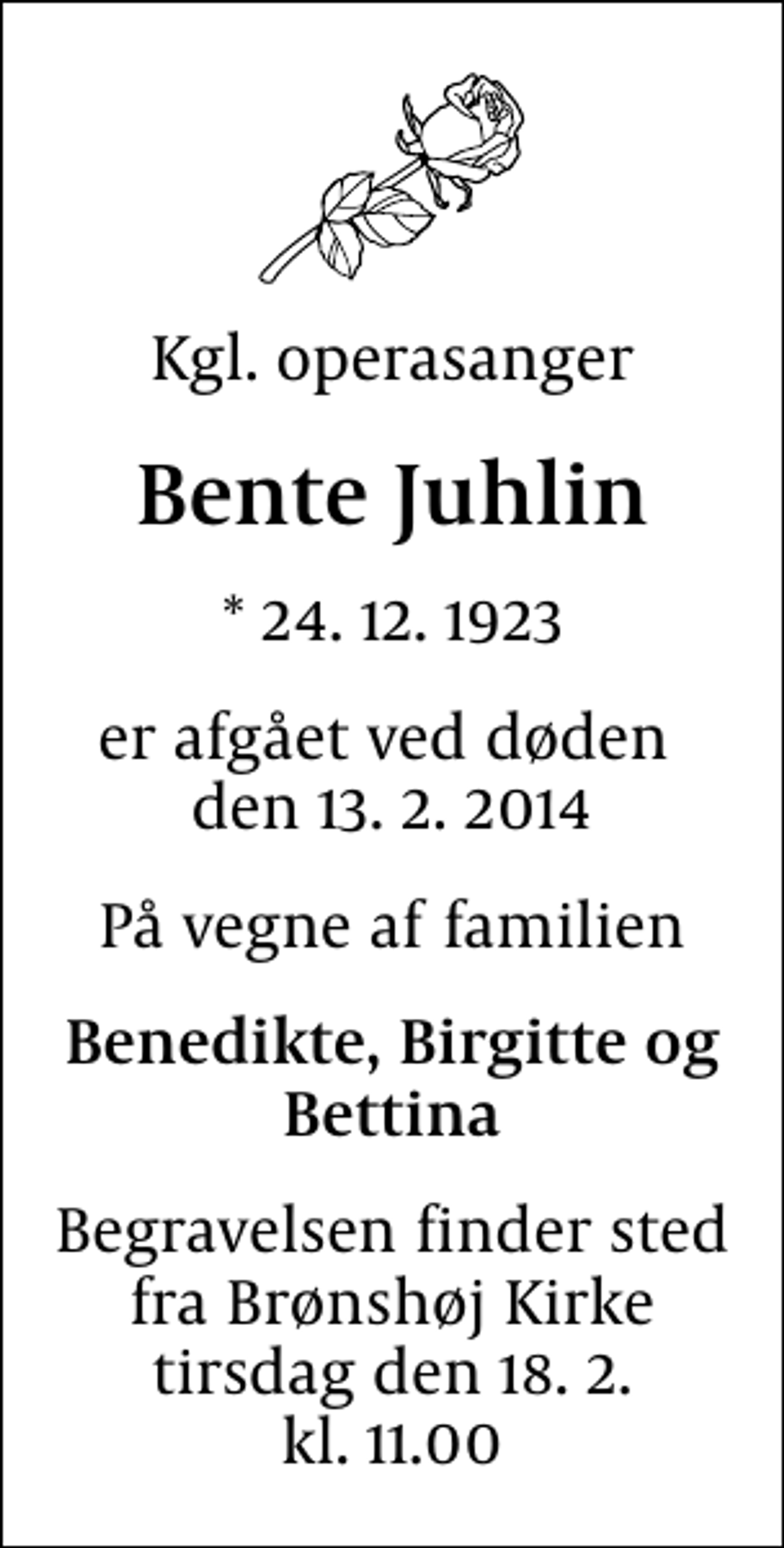 <p>Kgl. operasanger<br />Bente Juhlin<br />* 24.12.1923<br />er afgået ved døden den 13. 2. 2014<br />På vegne af familien<br />Benedikte, Birgitte og Bettina<br />Begravelsen finder sted fra Brønshøj Kirke tirsdag den 18.2. kl. 11.00</p>