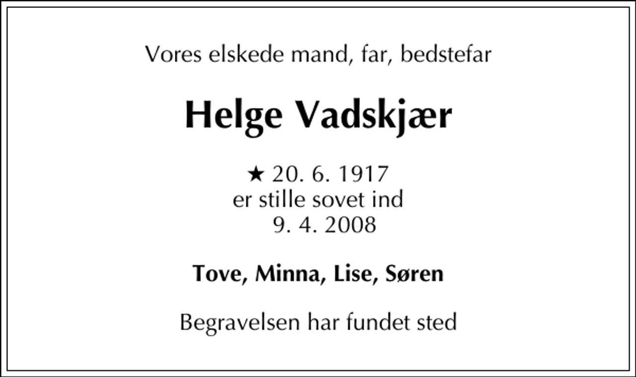 <p>Vores elskede mand, far, bedstefar<br />Helge Vadskjær<br />* 20. 6. 1917 er stille sovet ind 9. 4. 2008<br />Tove, Minna, Lise, Søren<br />Begravelsen har fundet sted</p>