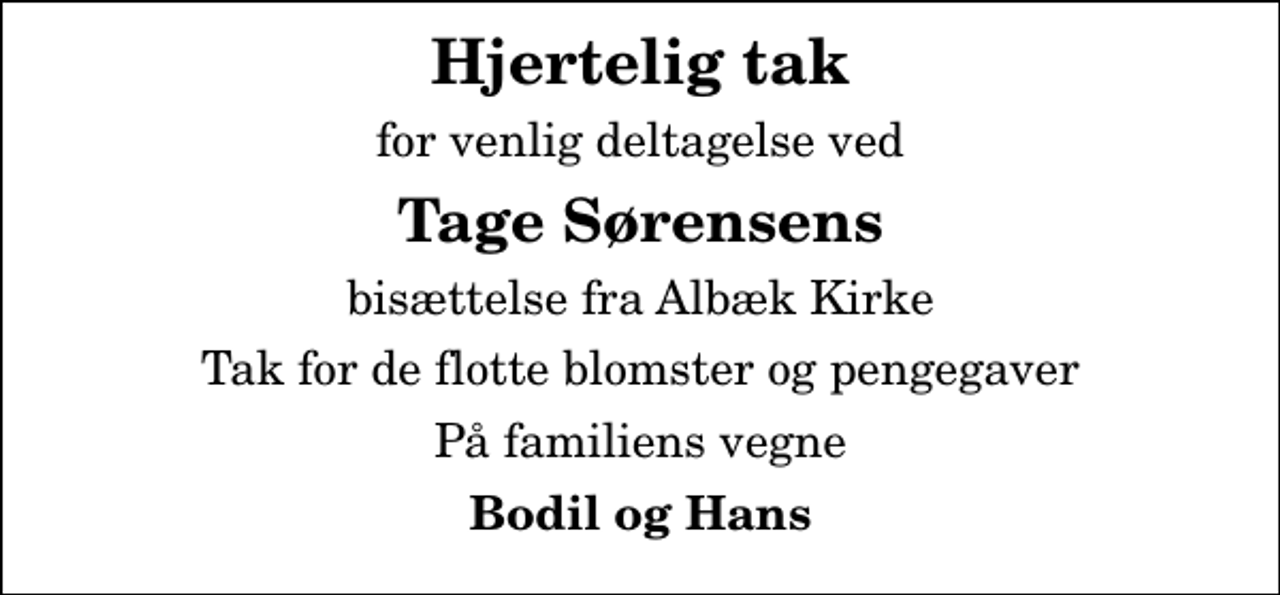 <p>Hjertelig tak<br />for venlig deltagelse ved<br />Tage Sørensens<br />bisættelse fra Albæk Kirke<br />Tak for de flotte blomster og pengegaver<br />På familiens vegne<br />Bodil og Hans</p>