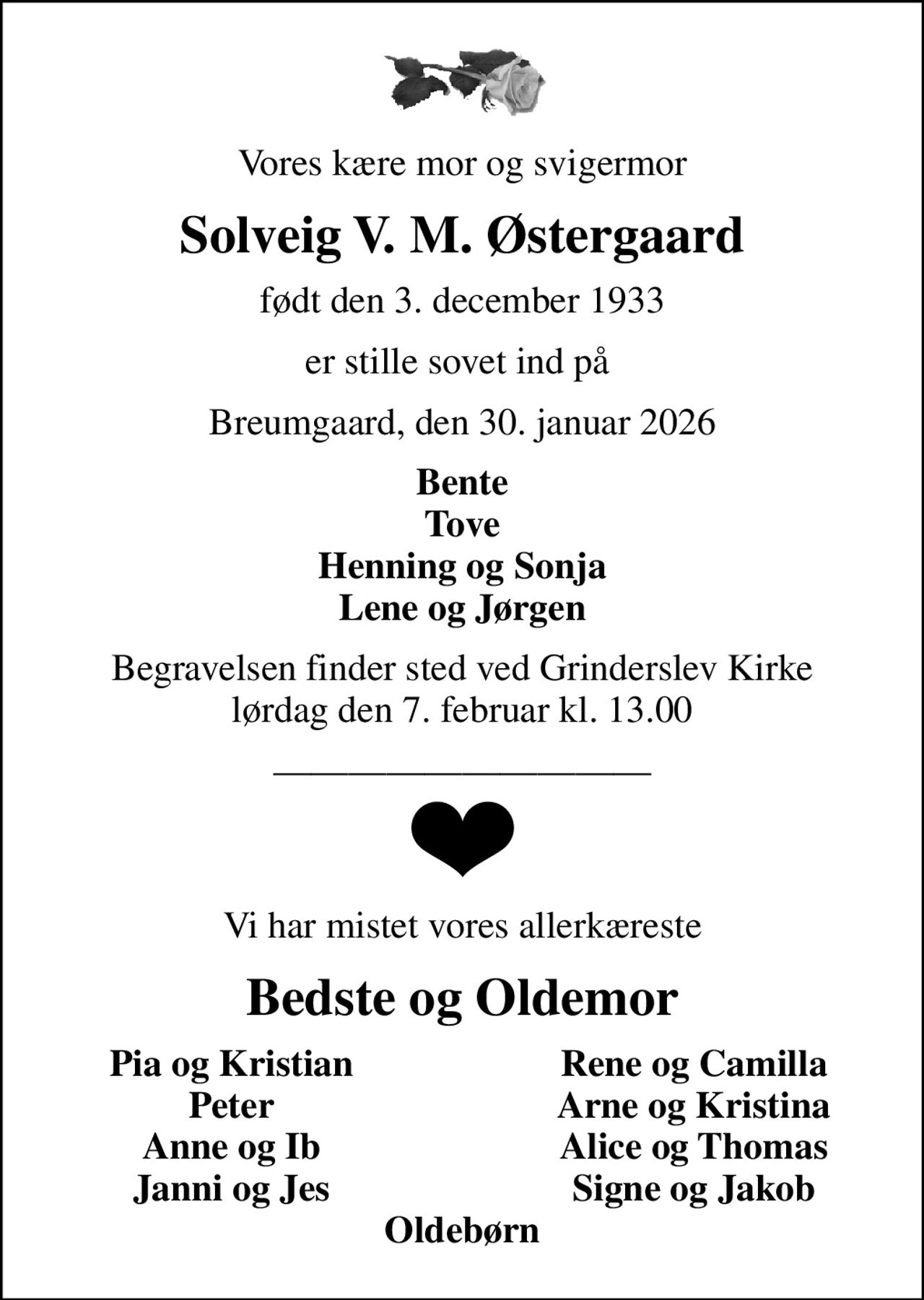 Vores kære mor og svigermor
Solveig V. M. Østergaard
født den 3. december 1933
er stille sovet ind på 
Breumgaard, den 30. januar 2026
Bente Tove Henning og Sonja Lene og Jørgen
Begravelsen finder sted ved Grinderslev Kirke  lørdag den 7. februar kl. 13.00 
Vi har mistet vores allerkæreste
Bedste og Oldemor
Pia og Kristian
Rene og Camilla
Peter
Arne og Kristina
Anne og Ib
Alice og Thomas
Janni og Jes
Signe og Jakob
Oldebørn