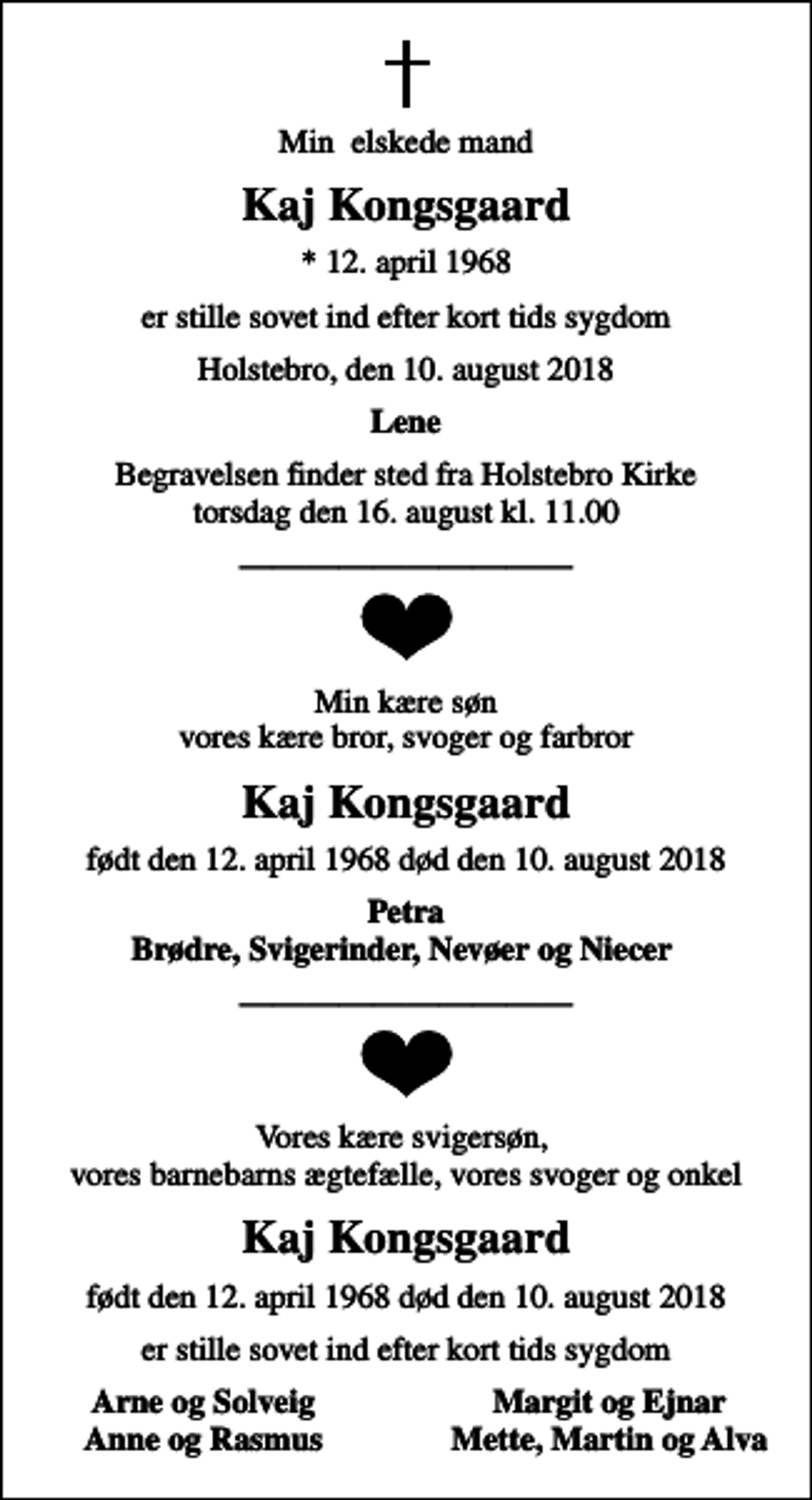 <p>Min elskede mand<br />Kaj Kongsgaard<br />* 12. april 1968<br />er stille sovet ind efter kort tids sygdom<br />Holstebro, den 10. august 2018<br />Lene<br />Begravelsen finder sted fra Holstebro Kirke torsdag den 16. august kl. 11.00<br />Min kære søn vores kære bror, svoger og farbror<br />Kaj Kongsgaard<br />født den 12. april 1968 død den 10. august 2018<br />Petra Brødre, Svigerinder, Nevøer og Niecer<br />Vores kære svigersøn, vores barnebarns ægtefælle, vores svoger og onkel<br />Kaj Kongsgaard<br />født den 12. april 1968 død den 10. august 2018<br />født den 12. april 1968 død den 10. august 2018<br />Arne og Solveig<br />Margit og Ejnar<br />Anne og Rasmus<br />Mette, Martin og Alva</p>