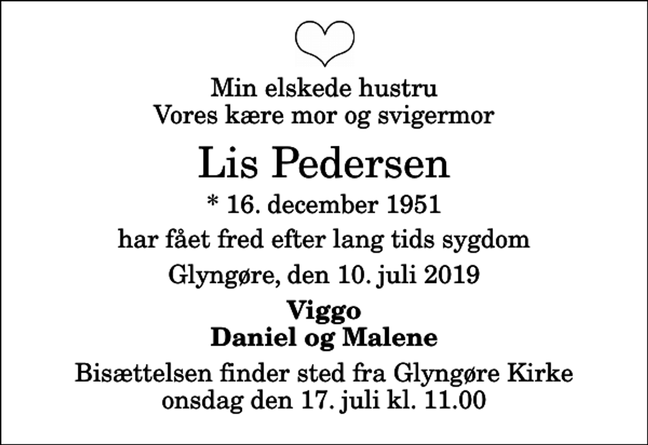 <p>Min elskede hustru Vores kære mor og svigermor<br />Lis Pedersen<br />* 16. december 1951<br />har fået fred efter lang tids sygdom<br />Glyngøre, den 10. juli 2019<br />Viggo Daniel og Malene<br />Bisættelsen finder sted fra Glyngøre Kirke onsdag den 17. juli kl. 11.00</p>