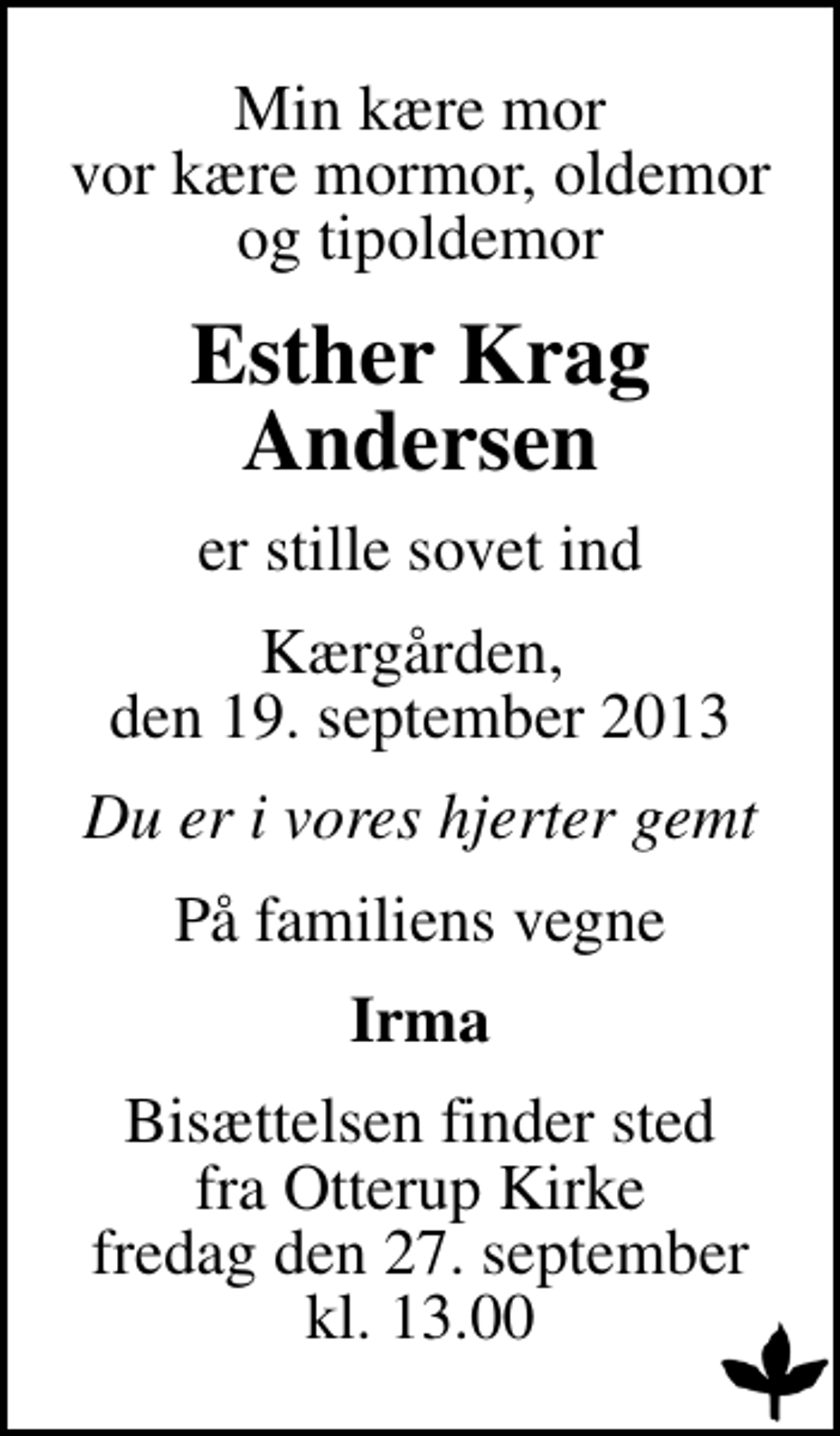 <p>Min kære mor vor kære mormor, oldemor og tipoldemor<br />Esther Krag Andersen<br />er stille sovet ind<br />Kærgården, den 19. september 2013<br />Du er i vores hjerter gemt<br />På familiens vegne<br />Irma<br />Bisættelsen finder sted fra Otterup Kirke fredag den 27. september kl. 13.00</p>