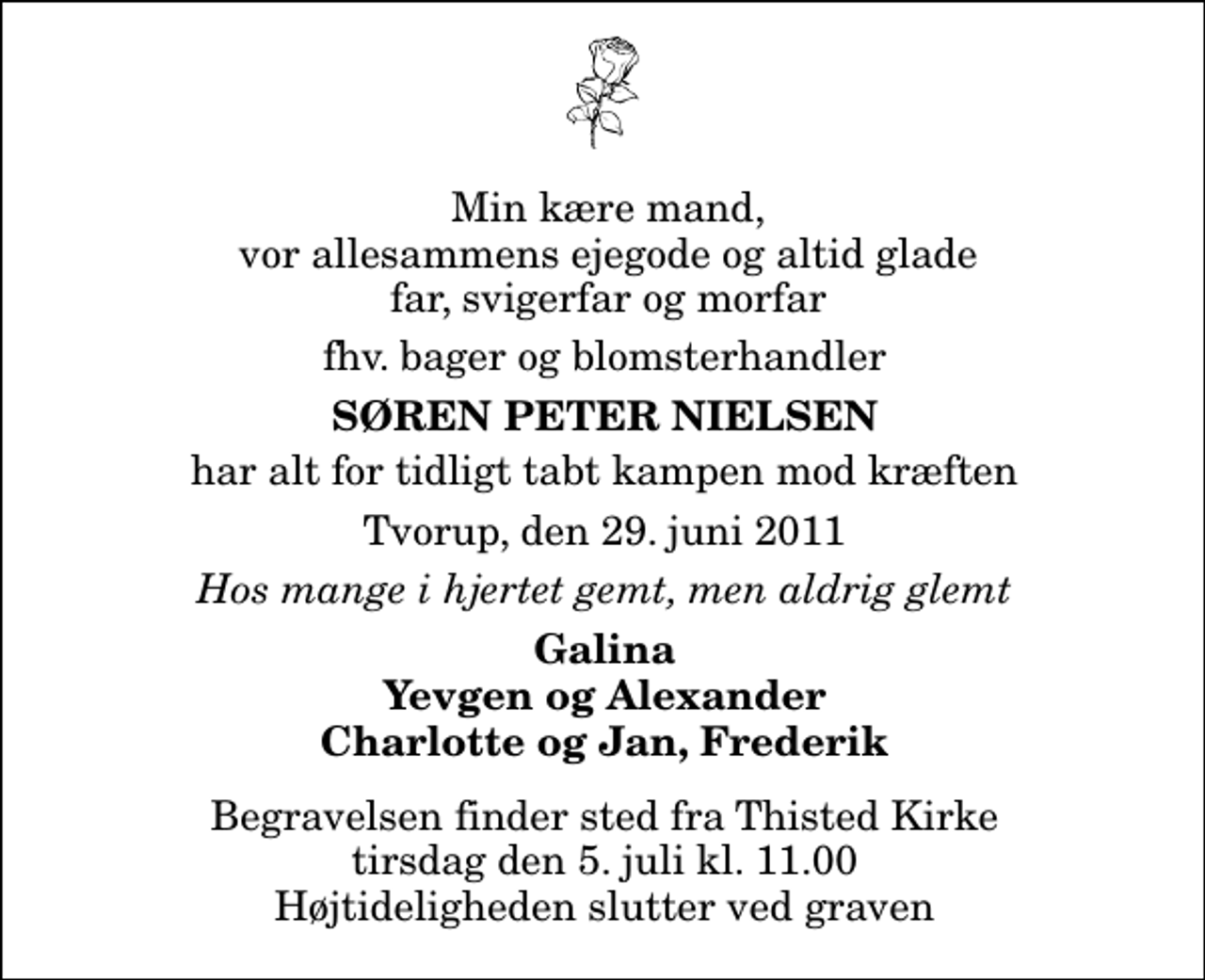 <p>Min kære mand, vor allesammens ejegode og altid glade far, svigerfar og morfar<br />fhv. bager og blomsterhandler<br />Søren Peter Nielsen<br />har alt for tidligt tabt kampen mod kræften<br />Tvorup, den 29. juni 2011<br />Hos mange i hjertet gemt, men aldrig glemt<br />Galina Yevgen og Alexander Charlotte og Jan, Frederik<br />Begravelsen finder sted fra Thisted Kirke tirsdag den 5. juli kl. 11.00 Højtideligheden slutter ved graven</p>