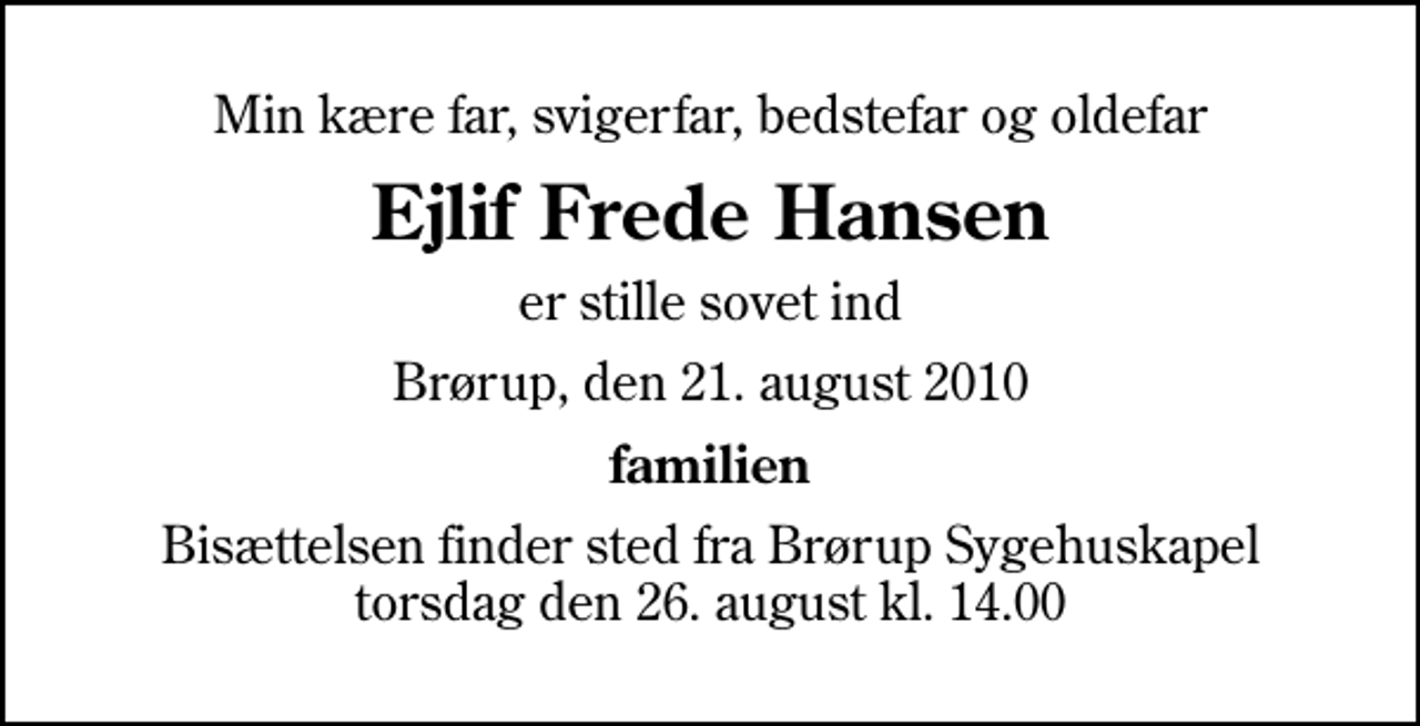 <p>Min kære far, svigerfar, bedstefar og oldefar<br />Ejlif Frede Hansen<br />er stille sovet ind<br />Brørup, den 21. august 2010<br />familien<br />Bisættelsen finder sted fra Brørup Sygehuskapel torsdag den 26. august kl. 14.00</p>