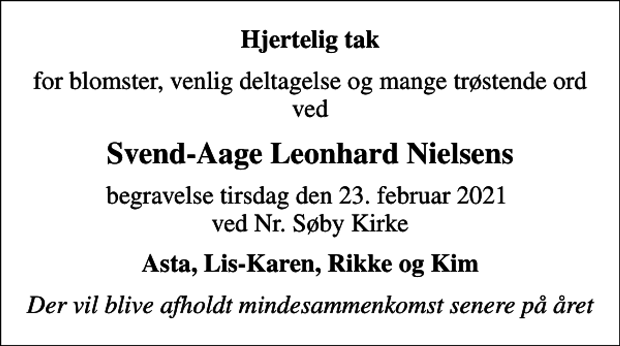 <p>Hjertelig tak<br />for blomster, venlig deltagelse og mange trøstende ord ved<br />Svend-Aage Leonhard Nielsens<br />begravelse tirsdag den 23. februar 2021 ved Nr. Søby Kirke<br />Asta, Lis-Karen, Rikke og Kim<br />Der vil blive afholdt mindesammenkomst senere på året</p>