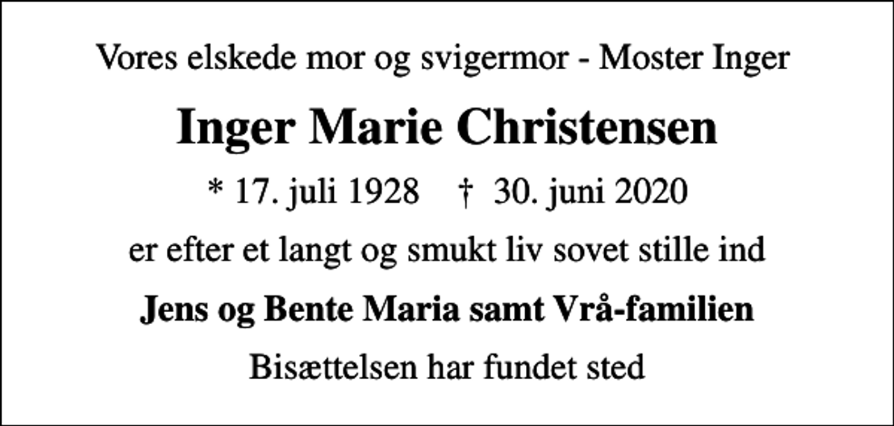 <p>Vores elskede mor og svigermor - Moster Inger<br />Inger Marie Christensen<br />* 17. juli 1928 ✝ 30. juni 2020<br />er efter et langt og smukt liv sovet stille ind<br />Jens og Bente Maria samt Vrå-familien<br />Bisættelsen har fundet sted</p>