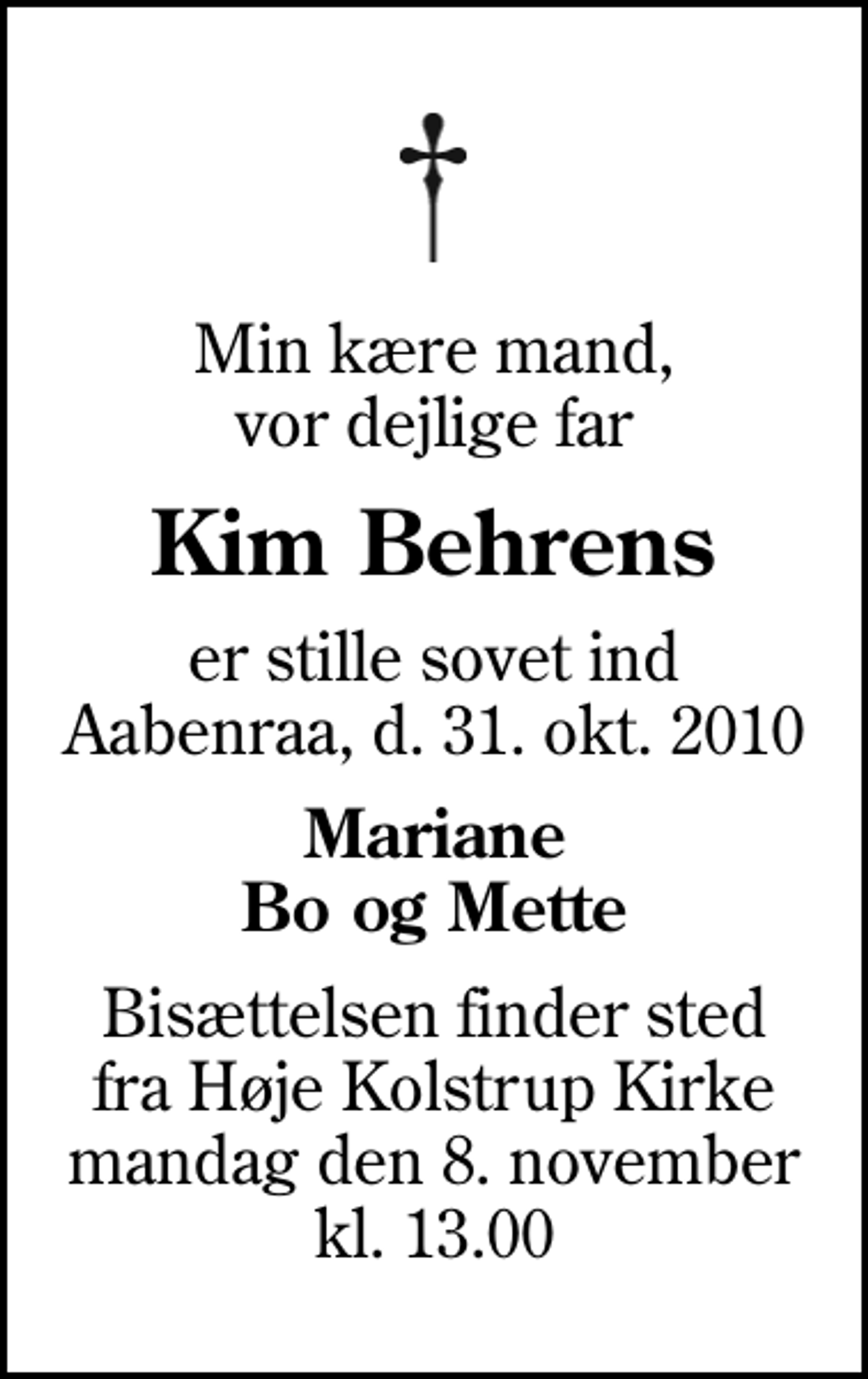 <p>Min kære mand, vor dejlige far<br />Kim Behrens<br />er stille sovet ind Aabenraa, d. 31. okt. 2010<br />Mariane Bo og Mette<br />Bisættelsen finder sted fra Høje Kolstrup Kirke mandag den 8. november kl. 13.00</p>