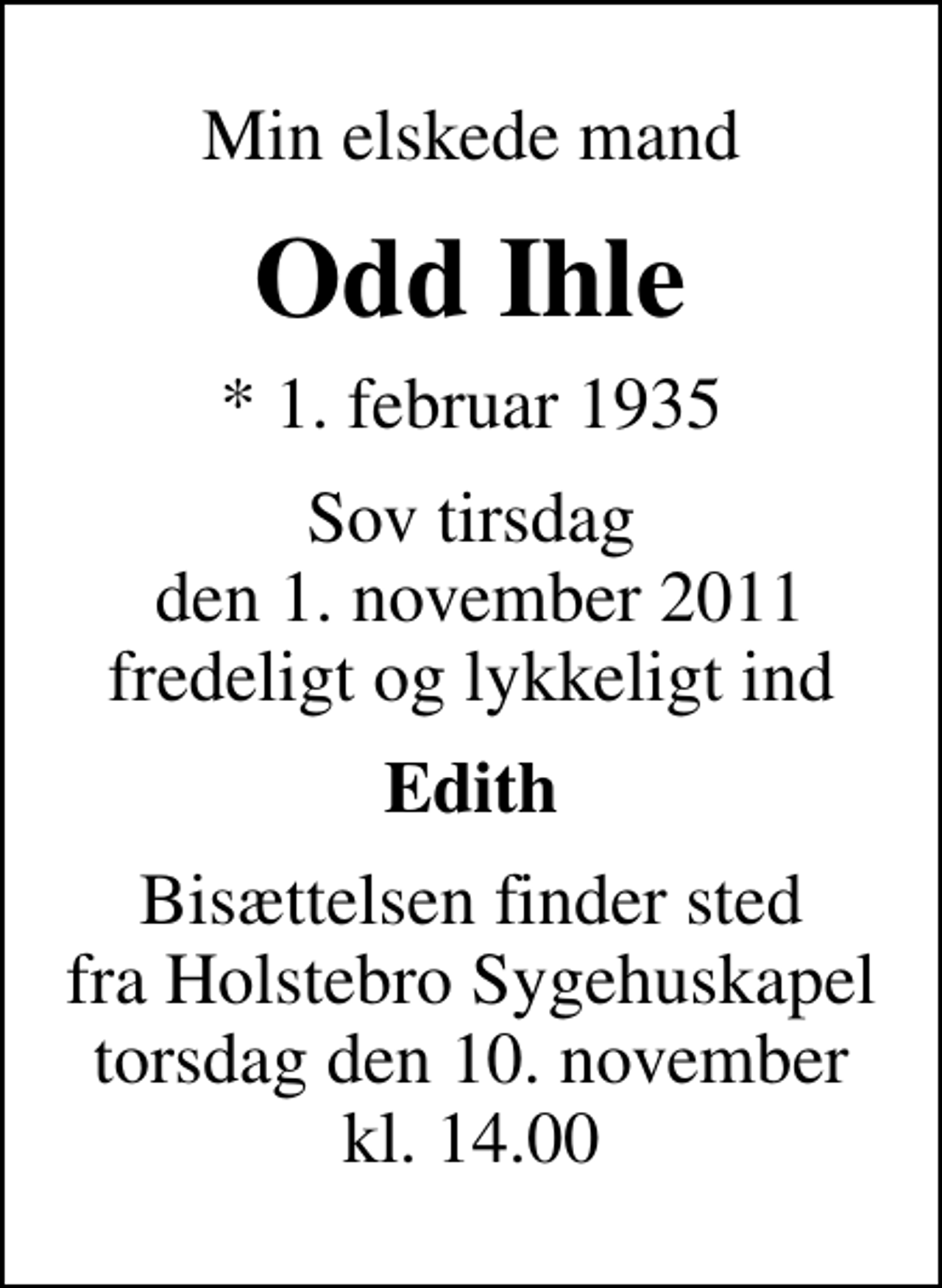 <p>Min elskede mand<br />Odd Ihle<br />* 1. februar 1935<br />Sov tirsdag den 1. november 2011 fredeligt og lykkeligt ind<br />Edith<br />Bisættelsen finder sted fra Holstebro Sygehuskapel torsdag den 10. november kl. 14.00</p>