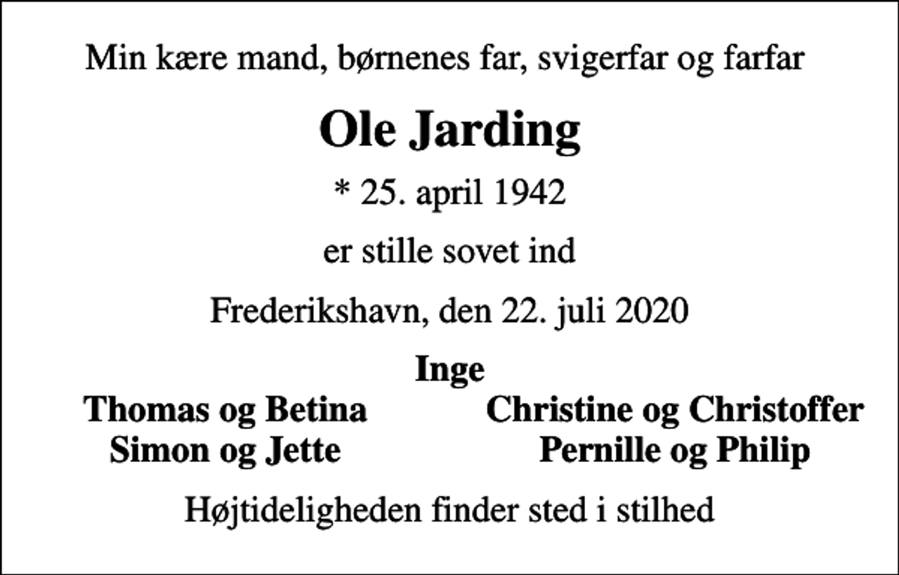 <p>Min kære mand, børnenes far, svigerfar og farfar<br />Ole Jarding<br />* 25. april 1942<br />er stille sovet ind<br />Frederikshavn, den 22. juli 2020<br />Inge<br />Thomas og Betina<br />Christine og Christoffer<br />Simon og Jette<br />Pernille og Philip<br />Højtideligheden finder sted i stilhed</p>