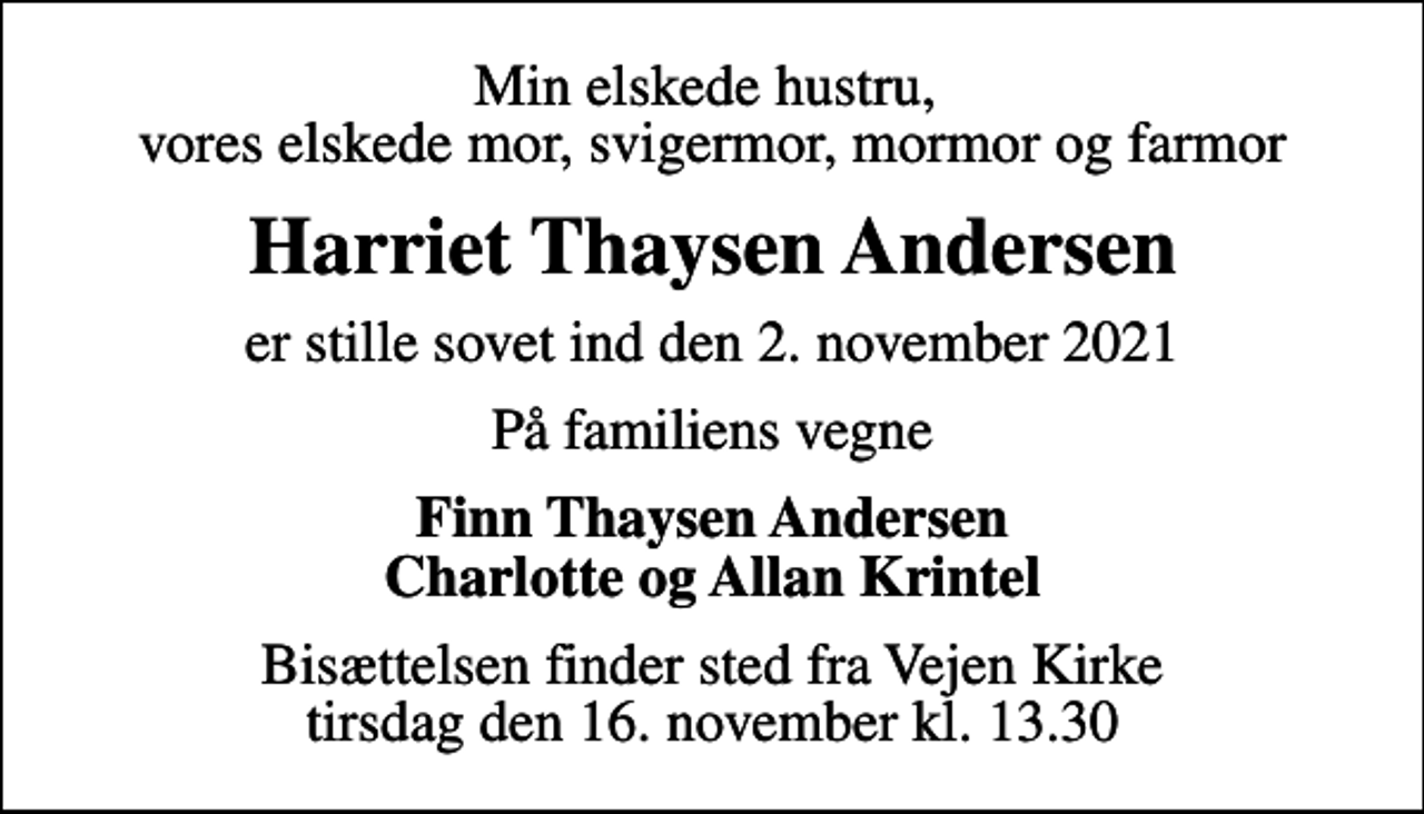 <p>Min elskede hustru, vores elskede mor, svigermor, mormor og farmor<br />Harriet Thaysen Andersen<br />er stille sovet ind den 2. november 2021<br />På familiens vegne<br />Finn Thaysen Andersen Charlotte og Allan Krintel<br />Bisættelsen finder sted fra Vejen Kirke tirsdag den 16. november kl. 13.30</p>