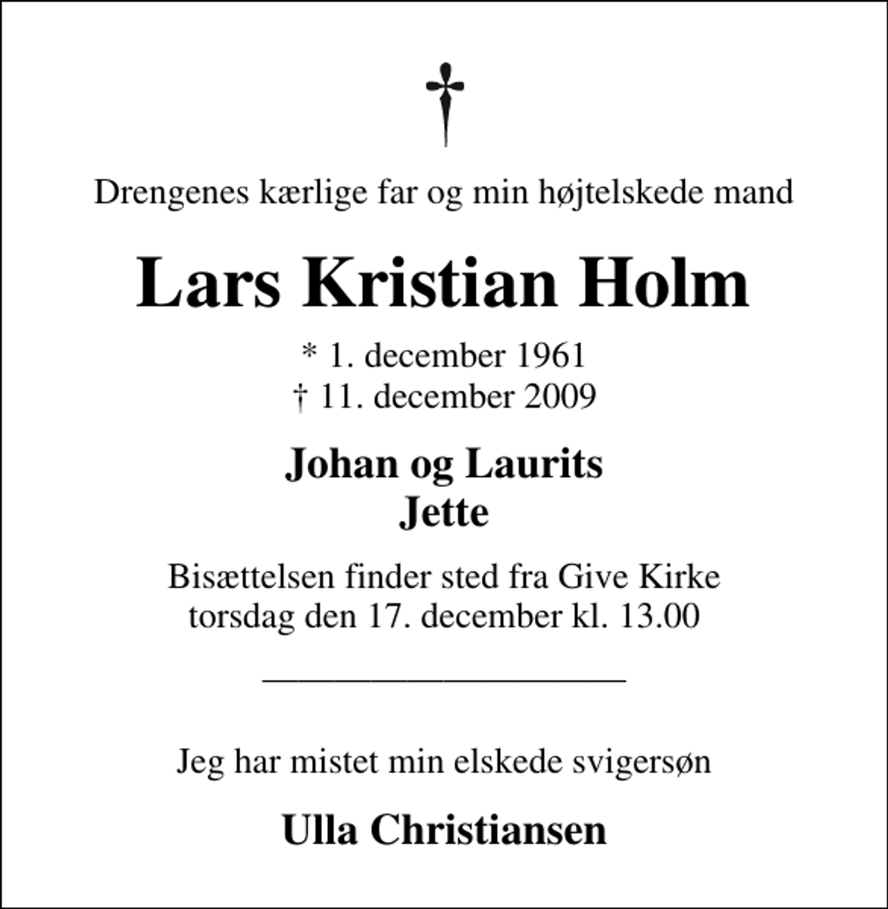 <p>Drengenes kærlige far og min højtelskede mand<br />Lars Kristian Holm<br />* 1. december 1961<br />✝ 11. december 2009<br />Johan og Laurits Jette<br />Bisættelsen finder sted fra Give Kirke torsdag den 17. december kl. 13.00<br />Jeg har mistet min elskede svigersøn<br />Ulla Christiansen</p>