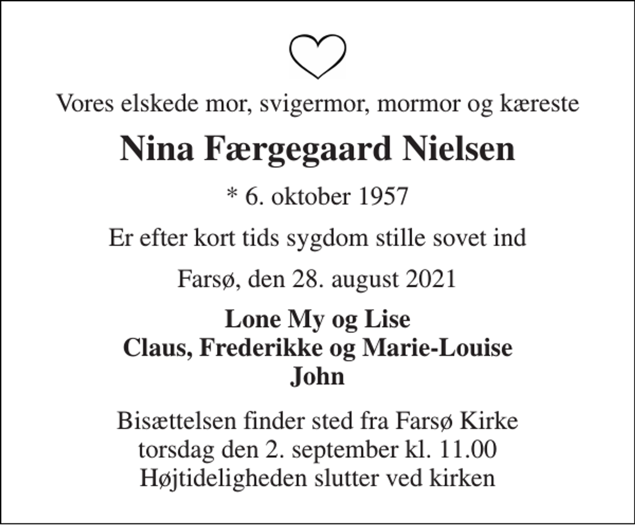<p>Vores elskede mor, svigermor, mormor og kæreste<br />Nina Færgegaard Nielsen<br />*​ 6. oktober 1957<br />Er efter kort tids sygdom stille sovet ind<br />Farsø, den 28. august 2021<br />Lone My og Lise Claus, Frederikke og Marie-Louise John<br />Bisættelsen​ finder sted fra Farsø Kirke​ torsdag den 2. september​ kl. 11.00 Højtideligheden slutter ved kirken</p>