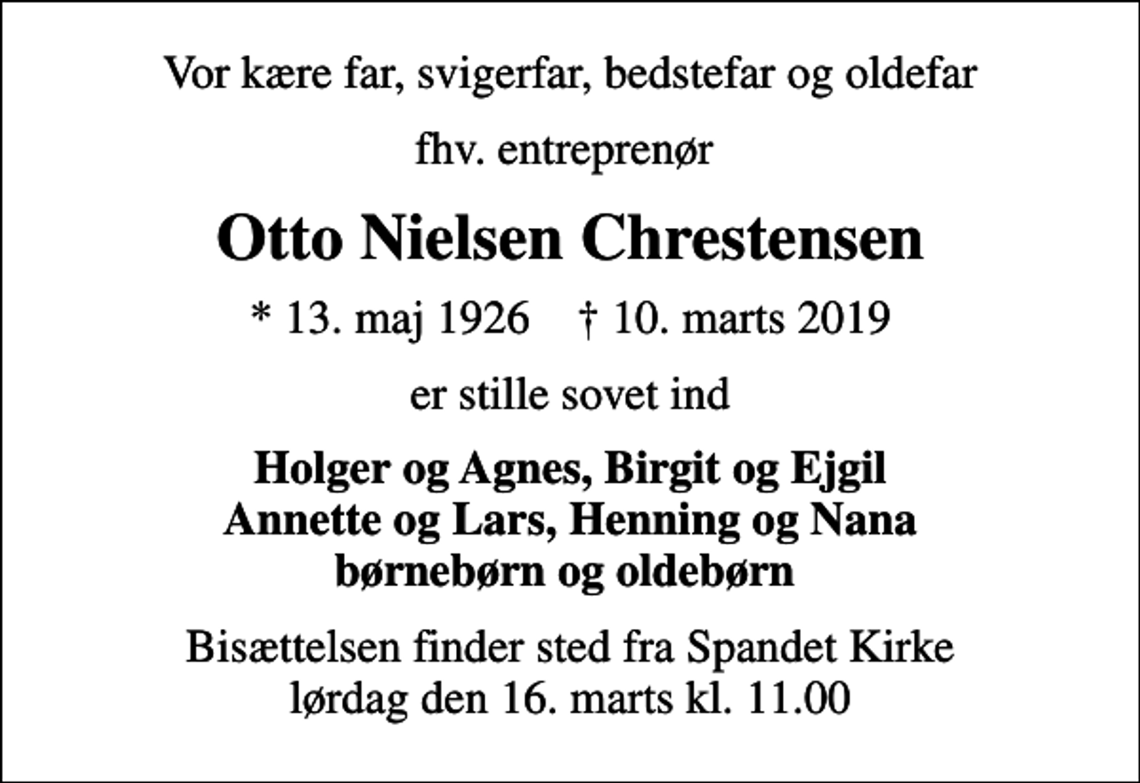 <p>Vor kære far, svigerfar, bedstefar og oldefar<br />fhv. entreprenør<br />Otto Nielsen Chrestensen<br />* 13. maj 1926 ✝ 10. marts 2019<br />er stille sovet ind<br />Holger og Agnes, Birgit og Ejgil Annette og Lars, Henning og Nana børnebørn og oldebørn<br />Bisættelsen finder sted fra Spandet Kirke lørdag den 16. marts kl. 11.00</p>