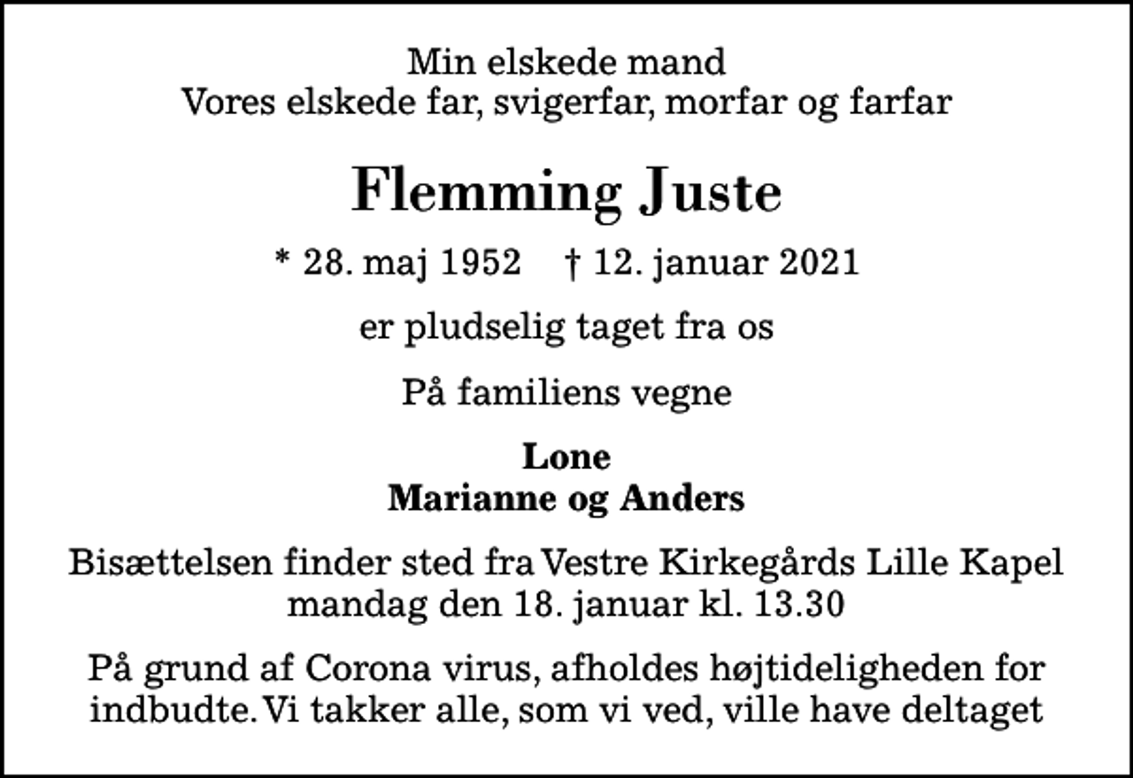 <p>Min elskede mand Vores elskede far, svigerfar, morfar og farfar<br />Flemming Juste<br />* 28. maj 1952 ✝ 12. januar 2021<br />er pludselig taget fra os<br />På familiens vegne<br />Lone Marianne og Anders<br />Bisættelsen finder sted fra Vestre Kirkegårds Lille Kapel mandag den 18. januar kl. 13.30<br />På grund af Corona virus, afholdes højtideligheden for indbudte. Vi takker alle, som vi ved, ville have deltaget</p>