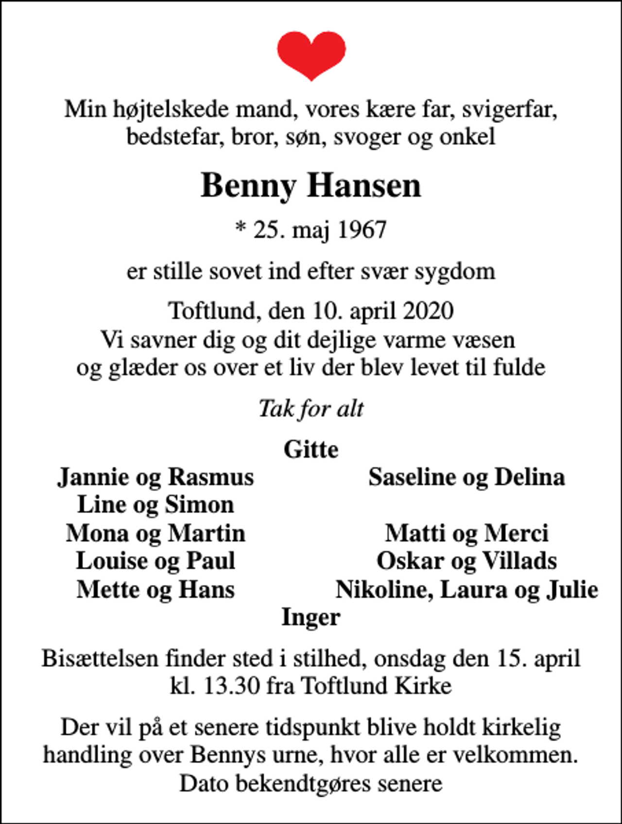 <p>Min højtelskede mand, vores kære far, svigerfar, bedstefar, bror, søn, svoger og onkel<br />Benny Hansen<br />* 25. maj 1967<br />er stille sovet ind efter svær sygdom<br />Toftlund, den 10. april 2020 Vi savner dig og dit dejlige varme væsen og glæder os over et liv der blev levet til fulde<br />Tak for alt<br />Gitte<br />Jannie og Rasmus<br />Saseline og Delina<br />Line og Simon<br />Mona og Martin<br />Matti og Merci<br />Louise og Paul<br />Oskar og Villads<br />Mette og Hans<br />Nikoline, Laura og Julie<br />Bisættelsen finder sted i stilhed, onsdag den 15. april kl. 13.30 fra Toftlund Kirke<br />Der vil på et senere tidspunkt blive holdt kirkelig handling over Bennys urne, hvor alle er velkommen. Dato bekendtgøres senere</p>