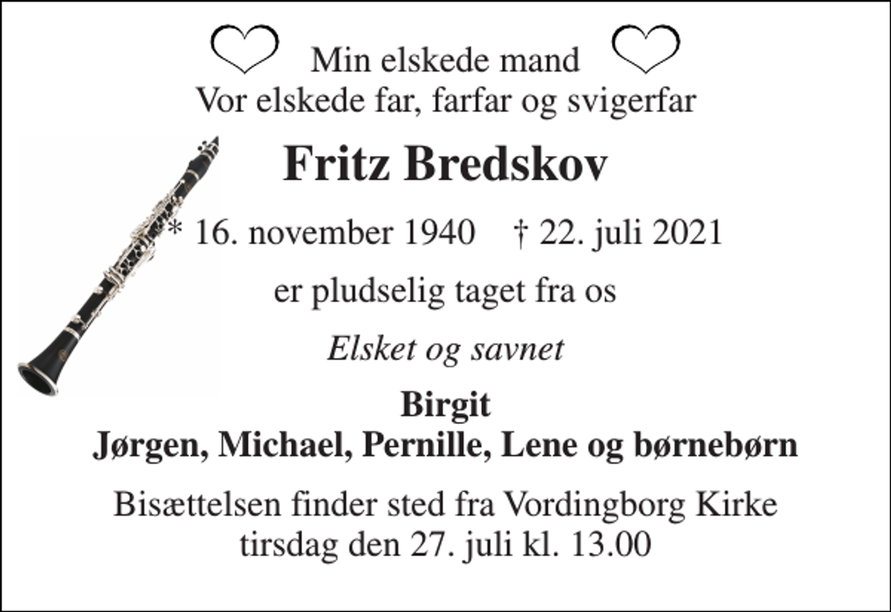 <p>Min elskede mand Vor elskede far, farfar og svigerfar<br />Fritz Bredskov<br />*​ 16. november 1940​ ✝​ 22. juli 2021<br />er pludselig taget fra os<br />Elsket og savnet<br />Birgit Jørgen, Michael, Pernille, Lene og børnebørn<br />Bisættelsen​ finder sted fra Vordingborg Kirke​ tirsdag den 27. juli​ kl. 13.00</p>