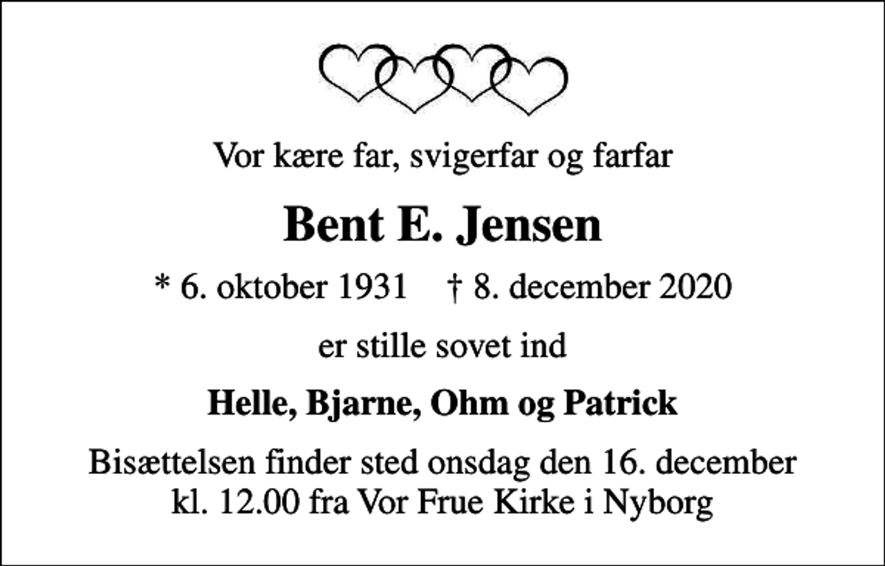 <p>Vor kære far, svigerfar og farfar<br />Bent E. Jensen<br />* 6. oktober 1931 ✝ 8. december 2020<br />er stille sovet ind<br />Helle, Bjarne, Ohm og Patrick<br />Bisættelsen finder sted onsdag den 16. december kl. 12.00 fra Vor Frue Kirke i Nyborg</p>