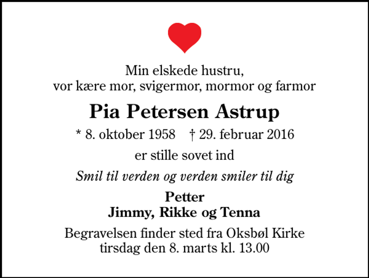 <p>Min elskede hustru, vor kære mor, svigermor, mormor og farmor<br />Pia Petersen Astrup<br />* 8. oktober 1958 ✝ 29. februar 2016<br />er stille sovet ind<br />Smil til verden og verden smiler til dig<br />Petter Jimmy, Rikke og Tenna<br />Begravelsen finder sted fra Oksbøl Kirke tirsdag den 8. marts kl. 13.00</p>