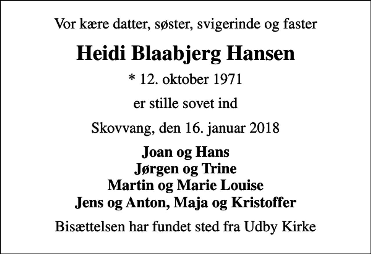 <p>Vor kære datter, søster, svigerinde og faster<br />Heidi Blaabjerg Hansen<br />* 12. oktober 1971<br />er stille sovet ind<br />Skovvang, den 16. januar 2018<br />Joan og Hans Jørgen og Trine Martin og Marie Louise Jens og Anton, Maja og Kristoffer<br />Bisættelsen har fundet sted fra Udby Kirke</p>