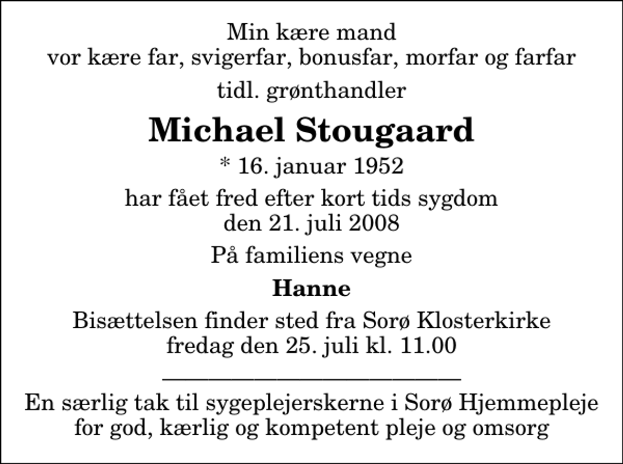 <p>Min kære mand vor kære far, svigerfar, bonusfar, morfar og farfar<br />tidl. grønthandler<br />Michael Stougaard<br />* 16. januar 1952<br />har fået fred efter kort tids sygdom den 21. juli 2008<br />På familiens vegne<br />Hanne<br />Bisættelsen finder sted fra Sorø Klosterkirke fredag den 25. juli kl. 11.00<br />En særlig tak til sygeplejerskerne i Sorø Hjemmepleje for god, kærlig og kompetent pleje og omsorg</p>